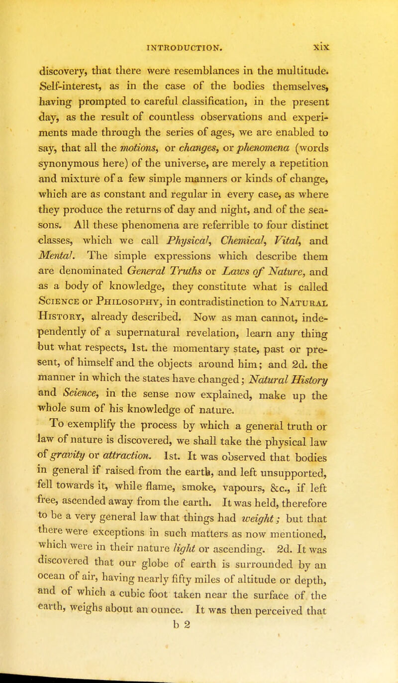 discovery, that there wez-e resemblances in the multitude. Self-interest, as in the case of the bodies themselves, having prompted to careful classification, in the pi*esent day, as the result of countless observations and experi- ments made through the series of ages, we are enabled to say, that all the motions, or changes, or phenomena (words synonymous here) of the universe, are merely a repetition and mixture of a few simple manners or kinds of change, which are as constant and regular in every case, as where they produce the returns of day and night, and of the sea- sons. All these phenomena are referrible to four distinct classes, which we call Physical, Chemical, Vital, and Mental. The simple expressions which describe them are denominated General Truths or Laws of Nature, and as a body of knowledge, they constitute what is called Science or Philosophy, in contradistinction to Natural History, already described. Now as man cannot, inde- pendently of a supernatural revelation, learn any thing but what respects, 1st. the momentary state, past or pre- sent, of himself and the objects around him; and 2d. the manner in which the states have changed; Natural History and Science, in the sense now explained, make up the whole sum of his knowledge of nature. To exemplify the process by which a general truth or law of nature is discovered, we shall take the physical law o^ gravity or attraction. 1st. It was observed that bodies in general if raised from the eartb, and left unsupported, fell towards it, while flame, smoke, vapours, &c., if left free, ascended away from the earth. It was held, therefore to be a very general law that things had iveight; but that there were exceptions in such matters as now mentioned, which were in their nature light or ascending. 2d. It was discovered that our globe of earth is surrounded by an ocean of air, having nearly fifty miles of altitude or depth, and of which a cubic foot taken near the surface of the earth, weighs about an ounce. It was then perceived that b 2