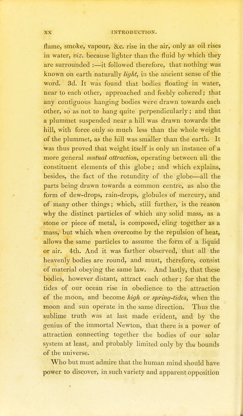 flame, smoke, vapour, &c. rise in the air, only as oil rises in water, viz. because lighter than the fluid by which they are surrounded :—it followed therefore, that nothing was known on earth naturally light, in the ancient sense of the word. 3d. It was found that bodies floating in water, near to each other, approached and feebly cohered; that any contiguous hanging bodies were drawn towards each other, so as not to hang quite perpendicularly; and that a plummet suspended near a hill was drawn towards the hill, with force only so much less than the whole weight of the plummet, as the hill was smaller than the earth- It was thus proved that weight itself is only an instance of a more general mutual attraction, operating between all the constituent elements of this globe; and which explains, besides, the fact of the rotundity of the globe—all the parts being drawn towards a common centre, as also the form of dew-drops, rain-drops, globules of mercury, and of many other things; which, still further, is the reason why the distinct particles of which any solid mass, as a stone or piece of metal, is composed, cling together as a mass, but which when overcome by the repulsion of heat, allows the same particles to assume the form of a liquid or air. 4th. And it was farther observed, that all the heavenly bodies are round, and must, therefore, consist of material obeying the same law. And lastly, that these bodies, however distant, attract each other; for that the tides of our ocean rise in obedience to the attraction of the moon, and become high or spring-tides, when the moon and sun opei-ate in the same direction. Thus the sublime truth was at last made evident, and by the genius of the immortal Newton, that thei'e is a power of attraction connecting together the bodies of our solar system at leasts and probably limited only by th(i bounds of the universe. Who but must admire that the human mind should have power to discover, in such variety and apparent opposition