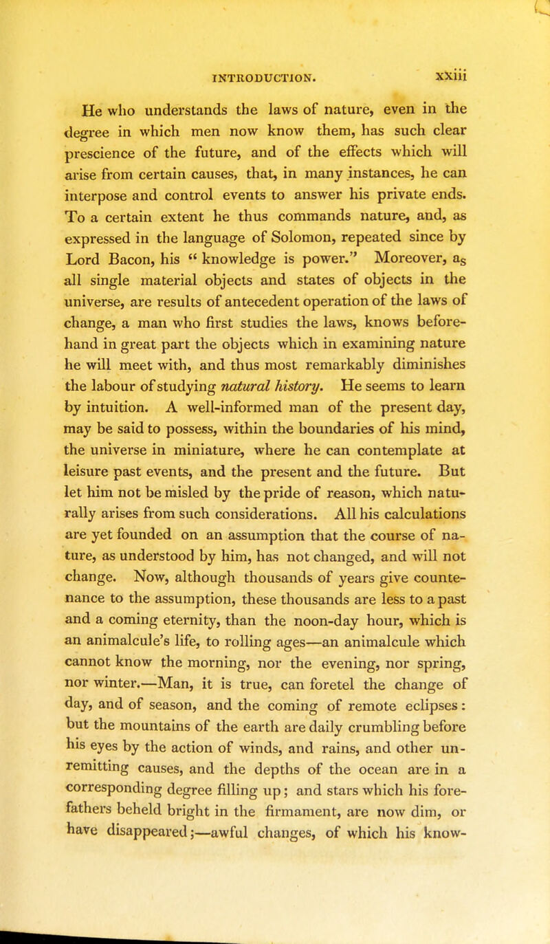 He who understands the laws of nature, even in the degree in which men now know them, has such clear prescience of the future, and of the effects which will arise from certain causes, that, in many instances, he can interpose and control events to answer his private ends. To a certain extent he thus commands nature, and, as expressed in the language of Solomon, repeated since by Lord Bacon, his  knowledge is power. Moreover, as all single material objects and states of objects in the universe, are results of antecedent operation of the laws of change, a man who first studies the laws, knows before- hand in great part the objects which in examining nature he will meet with, and thus most remarkably diminishes the labour of studying natural history. He seems to learn by intuition. A well-informed man of the present day, may be said to possess, within the boundaries of his mind, the universe in miniature, where he can contemplate at leisure past events, and the present and the future. But let him not be misled by the pride of reason, which natu- rally arises from such considerations. All his calculations are yet founded on an assumption that the course of na- ture, as understood by him, has not changed, and will not change. Now, although thousands of years give counte- nance to the assumption, these thousands are less to a past and a coming eternity, than the noon-day hour, which is an animalcule's life, to rolling ages—an animalcule which cannot know the morning, nor the evening, nor spring, nor winter.—Man, it is true, can foretel the change of day, and of season, and the coming of remote eclipses: but the mountains of the earth are daily crumbling before his eyes by the action of winds, and rains, and other un- remitting causes, and the depths of the ocean are in a corresponding degree filling up; and stars which his fore- fathers beheld bright in the firmament, are now dim, or have disappeared;—awful changes, of which his know-