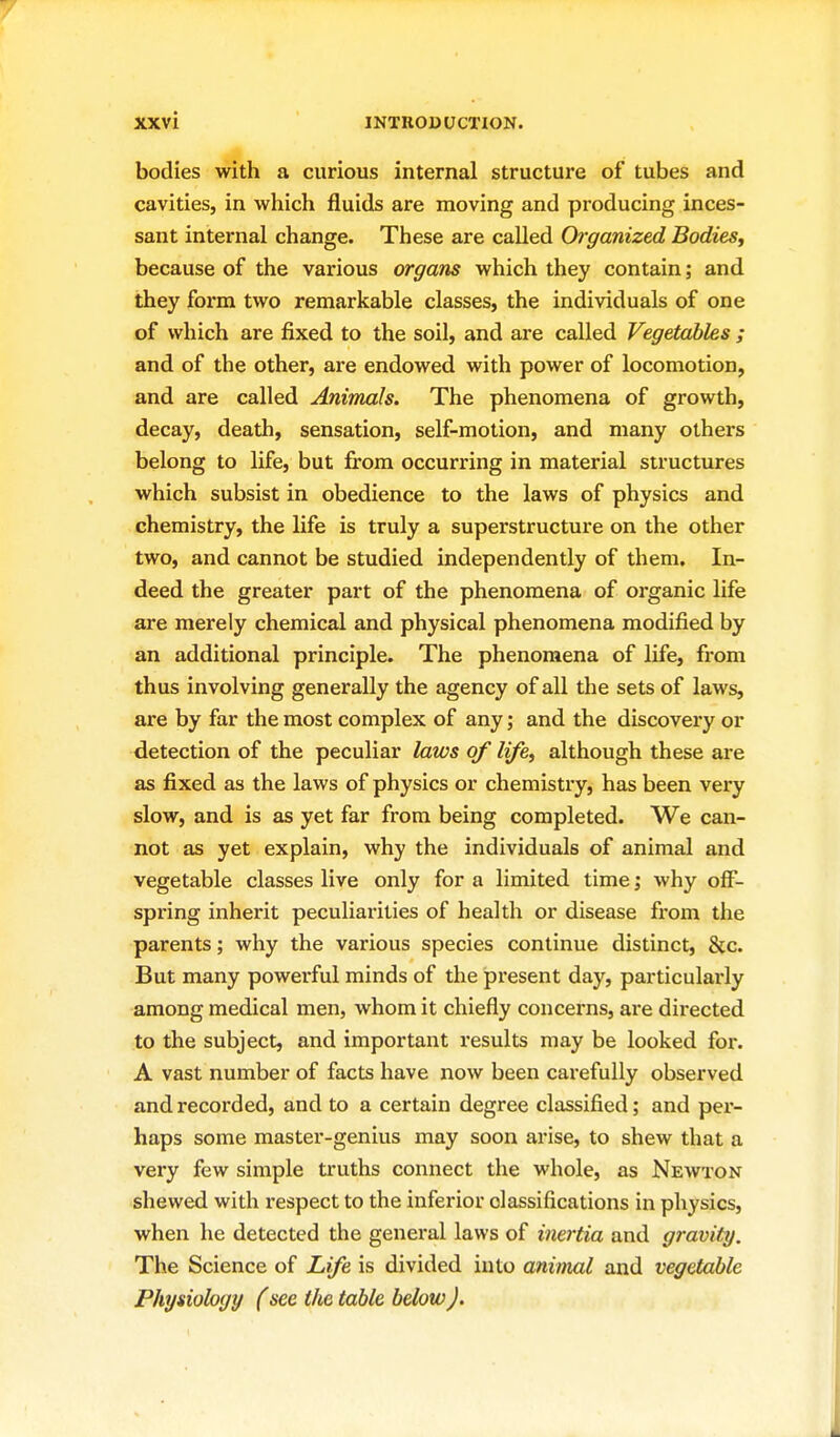 bodies with a curious internal structure of tubes and cavities, in vv^hich fluids are moving and pi'oducing inces- sant internal change. These are called Organized Bodies^ because of the various organs vyhich they contain; and they form tvi^o remarkable classes, the individuals of one of which are fixed to the soil, and are called Vegetables ; and of the other, are endowed with power of locomotion, and are called Animals. The phenomena of growth, decay, death, sensation, self-motion, and many others belong to life, but from occurring in material structures which subsist in obedience to the laws of physics and chemistry, the life is truly a superstructure on the other two, and cannot be studied independently of them. In- deed the greater part of the phenomena of organic life are merely chemical and physical phenomena modified by an additional principle. The phenomena of life, from thus involving generally the agency of all the sets of laws, are by far the most complex of any; and the discovery or detection of the peculiar laws of life^ although these are as fixed as the laws of physics or chemistry, has been very slow, and is as yet far from being completed. We can- not as yet explain, why the individuals of animal and vegetable classes live only for a limited time j why off- spring inherit peculiarities of health or disease from the parents; why the various species continue distinct, &c. But many powei-ful minds of the px'esent day, particularly among medical men, whom it chiefly concei'ns, are directed to the subject, and important results may be looked for. A vast number of facts have now been carefully observed and recorded, and to a certain degree classified; and per- haps some master-genius may soon arise, to shew that a very few simple truths connect the whole, as Newton shewed with respect to the inferior classifications in physics, when he detected the general laws of inertia and gravity. The Science of Life is divided into animal and vegetable Physiology (see the table below J.