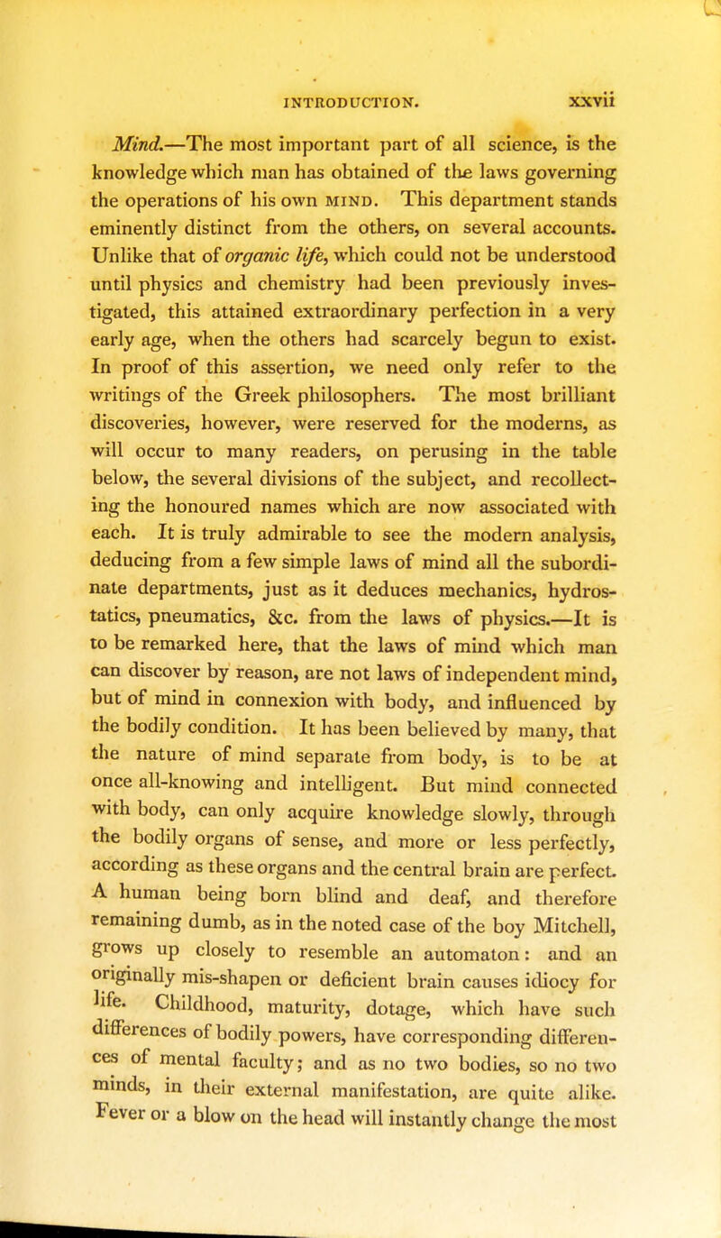 Mind.—The most important part of all science, is the knowledge which man has obtained of the. laws governing the operations of his own mind. This department stands eminently distinct from the others, on several accounts. Unlike that of organic life, which could not be understood until physics and chemistry had been previously inves- tigated, this attained extraordinary perfection in a very early age, when the others had scarcely begun to exist. In proof of this assertion, we need only refer to the writings of the Greek philosophers. The most brilliant discoveries, however, were reserved for the moderns, as will occur to many readers, on perusing in the table below, the several divisions of the subject, and recollect- ing the honoured names which are now associated with each. It is truly admirable to see the modern analysis, deducing from a few simple laws of mind all the subordi- nate departments, just as it deduces mechanics, hydros- tatics, pneumatics, &c. from the laws of physics.—It is to be remarked here, that the laws of mind which man can discover by reason, are not laws of independent mind, but of mind in connexion with body, and influenced by the bodily condition. It has been believed by many, that the nature of mind separate from body, is to be at once all-knowing and intelligent. But mind connected with body, can only acquire knowledge slowly, through the bodily organs of sense, and more or less perfectly, according as these organs and the central brain are perfect. A human being born blind and deaf, and therefore remaining dumb, as in the noted case of the boy Mitchell, grows up closely to resemble an automaton: and an originally mis-shapen or deficient brain causes idiocy for life. Childhood, maturity, dotage, which have such differences of bodily powers, have corresponding differen- ces of mental faculty; and as no two bodies, so no two minds, in their external manifestation, are quite alike. Fever or a blow on the head will instantly change the most