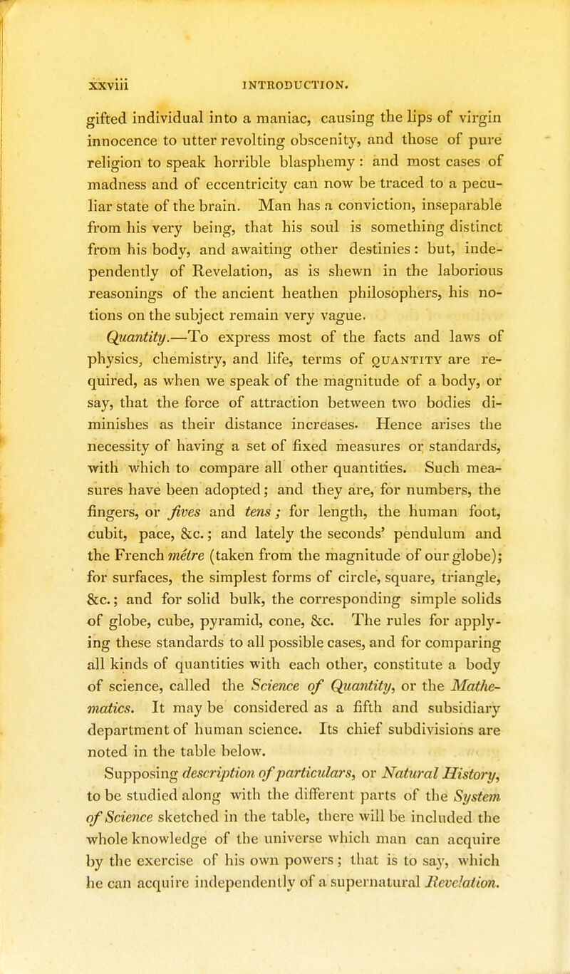 gifted individual into a maniac, causing the lips of virgin innocence to utter revolting obscenity, and those of pure religion to speak horrible blasphemy : and most cases of madness and of eccentricity can now be traced to a pecu- liar state of the brain. Man has a conviction, inseparable from his very being, that his soul is something distinct from his body, and awaiting other destinies: but, inde- pendently of Revelation, as is shewn in the laborious reasonings of the ancient heathen philosophers, his no- tions on the subject remain very vague. Quantity.—To express most of the facts and laws of physics, chemistry, and life, terms of quantity are re- quired, as when we speak of the magnitude of a body, or say, that the force of attraction between two bodies di- minishes as their distance increases- Hence arises the necessity of having a set of fixed measures or standards, with which to compare all other quantities. Such mea- sures have been adopted; and they are, for numbers, the fingers, or fives and tens; for length, the human foot, cubit, pace, &c.; and lately the seconds' pendulum and the French metre (taken from the magnitude of our globe); for surfaces, the simplest forms of circle, square, triangle, &c.; and for solid bulk, the corresponding simple solids of globe, cube, pyramid, cone, &c. The rules for apply- ing these standards to all possible cases, and for comparing all kinds of quantities with each other, constitute a body of science, called the Science of Quantity, or the Mathe- matics. It may be considered as a fifth and subsidiary department of human science. Its chief subdivisions are noted in the table below. Supposing description of particulars, or Natural History, to be studied along with the different parts of the System of Science sketched in the table, there will be included the whole knowledge of the universe which man can acquire by the exercise of his own powei's; that is to say, which he can acquire independently of a supernatural Revelation.
