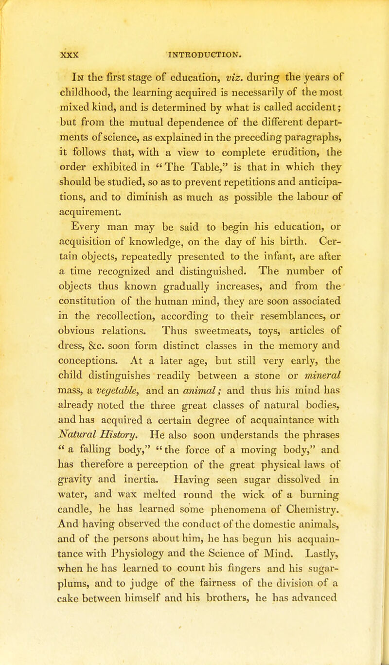 In the first stage of education, viz. during the years of childhood, the learning acquired is necessarily of the most mixed kind, and is determined by what is called accident; but from the mutual dependence of the diffei-ent depart- ments of science, as explained in the preceding paragraphs, it follows that, with a view to complete erudition, the order exhibited in  The Table, is that in which they should be studied, so as to prevent repetitions and anticipa- tions, and to diminish as much as possible the labour of acquirement. Every man may be said to begin his education, or acquisition of knowledge, on the day of his birth. Cer- tain objects, repeatedly presented to the infant, are after a time recognized and distinguished. The number of objects thus known gradually increases, and from the constitution of the human mind, they are soon associated in the recollection, according to their resemblances, or obvious relations. Thus sweetmeats, toys, articles of dress, &c. soon form distinct classes in the memory and conceptions. At a later age, but still very early, the child distinguishes readily between a stone or mineral mass, a vegetable, and an animal; and thus his mind has already noted the three great classes of natural bodies, and has acquired a certain degree of acquaintance with Natural History. He also soon understands the phrases  a falling body,  the force of a moving body, and has therefore a perception of the great physical laws of gravity and inertia. Having seen sugar dissolved in water, and wax melted round the wick of a burning candle, he has learned some phenomena of Chemistry. And having observed the conduct of the domestic animals, and of the persons about him, he has begun his acquain- tance with Physiology and the Science of Mind. Lastl}^, when he has learned to count his fingers and his sugar- plums, and to judge of the fairness of the division of a cake between himself and his brothers, he has advanced