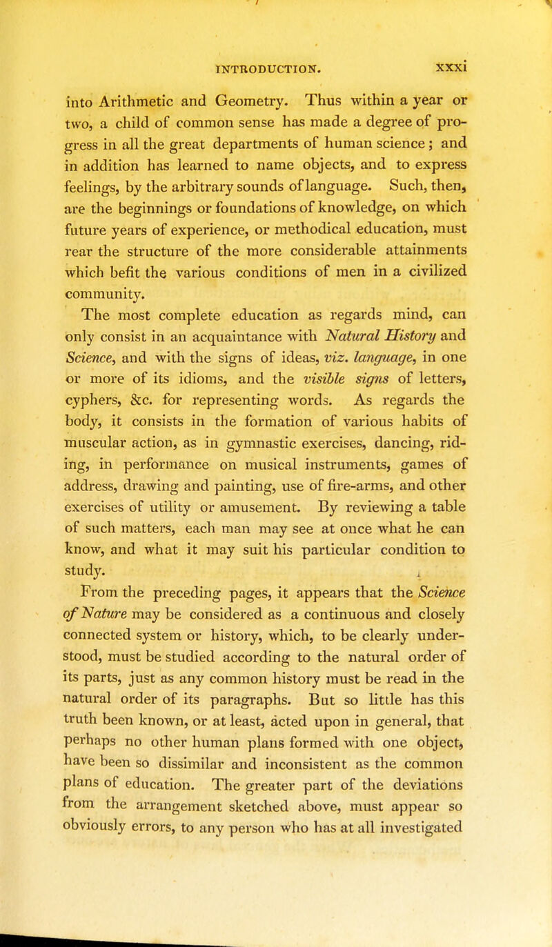 into Arithmetic and Geometry. Thus within a year or two, a child of common sense has made a degree of pro- gress in all the great departments of human science; and in addition has learned to name objects, and to express feelings, by the arbitrary sounds of language. Such, then, are the beginnings or foundations of knowledge, on which future years of experience, or methodical education, must rear the structure of the more considerable attainments which befit the various conditions of men in a civilized community. The most complete education as regards mind, can only consist in an acquaintance with Natural History and Science, and with the signs of ideas, viz. language, in one or more of its idioms, and the visible signs of letters, cyphers, &c. for representing words. As I'egards the body, it consists in the formation of vai'ious habits of muscular action, as in gymnastic exercises, dancing, rid- ing, in performance on musical instruments, games of address, drawing and painting, use of fire-arms, and other exercises of utility or amusement. By reviewing a table of such matters, each man may see at once what he can know, and what it may suit his particular condition to study. From the preceding pages, it appears that the Science ofNatiure may be considered as a continuous and closely connected system or history, which, to be clearly under- stood, must be studied according to the natural order of its parts, just as any common history must be read in the natui-al order of its paragraphs. But so little has this truth been known, or at least, acted upon in general, that perhaps no other human plans formed with one object, have been so dissimilar and inconsistent as the common plans of education. The greater part of the deviations from the arrangement sketched above, must appear so obviously errors, to any person who has at all investigated