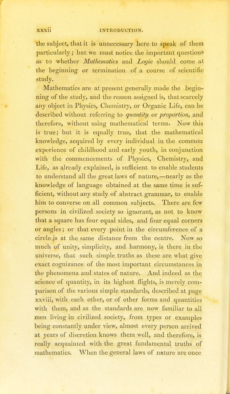 the subject, that it is unnecessary here to speak of them particularly ; but we must notice the important questions as to whether Mathematics and Logic should come at the beginning or termination of a course of scientific study. Mathematics are at present generally made the begin- ning of the study, and the reason assigned is, that scarcely any object in Physics, Chemistry, or Organic Life, can be described without referring to quantity or proportion, and therefore, without using mathematical terras. Now this is true; but it is equally true, that the mathematical knowledge, acquired by every individual in the common experience of childhood and early youth, in conjunction with the commencements of Physics, Chemistry, and Life, as already explained, is sufficient to enable students to understand all the great laws of nature,—nearly as the knowledge of language obtained at the same time is suf- ficient, without any study of abstract grammar, to enable him to converse on all common subjects. There are few persons in civilized society so ignorant, as not to know that a square has four equal sides, and four equal corners or angles; or that every point in the circumference of a circle js at the same distance from the centre. Now so much of unity, simplicity, and harmony, is there in the universe, that such simple truths as these are what give exact cognizance of the most important circumstances in the phenomena and states of nature. And indeed as the science of quantity, in its highest flights, is mei'ely com- parison of the various simple standards, described at page xxviii, with each other, or of other forms and quantities with them, and as the standards are now familiar to all men living in civilized society, from types or examples being constantly under view, almost every person arrived at years of discretion knows them well, and therefore, is really acquainted with the gi'eat fundamental truths of mathematics. When the general laws of nature are once