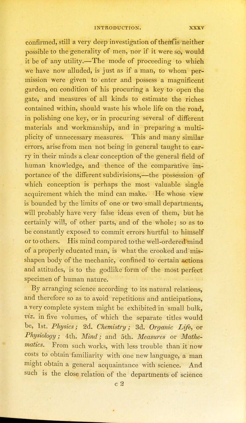 confirmed, still a very deep investigation of theitfis neither possible to the generality of men, nor if it were so, would it be of any utility.—The mode of proceeding to which we have now alluded, is just as if a man, to whom per- mission were given to enter and possess a magnificent garden, on condition of his procuring a key to open the gate, and measures of all kinds to estimate the riches contained within, should waste his whole life on the road, in polishing one key, or in procuring several of different materials and wox'kmanship, and in preparing a multi- plicity of unnecessary measures. This and many similar errors, arise from men not being in general taught to car- ry in their minds a clear conception of the general field of human knowledge, and thence of the comparative im- portance of the different subdivisions,—the possession of which conception is perhaps the most valuable single acquirement which the mind can make. He whose view is bounded by the limits of one or two small departments, will probably have very false ideas even of them, but he certainly will, of other parts, and of the whole; so as to be constantly exposed to commit errors hurtful to himself or to others. His mind compared to the well-ordered mind of a properly educated man, is what the crooked and mis- shapen body of the mechanic, confined to certain actions and attitudes, is to the godlike form of the most perfect specimen of human nature. By arranging science according to its natural relations, and therefore so as to avoid repetitions and anticipations, a very complete system might be exhibited in small bulk, viz. in five volumes, of which the separate titles would be, 1st. Physics; 2d. Chemistry; 3d. Organic Life, or Physiology; 4.th. Mind; and 5th. Measui xs or Mathe- matics. From such works, with less trouble than it now costs to obtain familiarity with one new language, a man might obtain a general acquaintance with science. And such is the close relation of the departments of science c 2