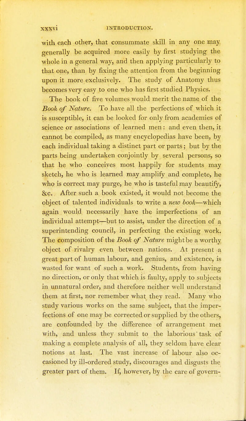 with each other, that consummate skill in any one may generally be acquired more easily by first studying the whole in a general way, and then applying particularly to that one, than by fixing the attention from the beginning upon it more exclusively. The study of Anatomy thus becomes very easy to one who has first studied Physics. The book of five volumes would merit the name of the Book of Nature. To have all the perfections of which it is susceptible, it can be looked for only from academies of science or associations of learned men: and even then, it cannot be compiled, as many encyclopedias have been, by each individual taking a distinct part or parts; but by the parts being undertaken conjointly by several persons, so that he who conceives most happily for students may sketch, he who is learned may amplify and complete, he who is correct may purge, he who is tasteful may beautify, &c. After such a book existed, it would not become the object of talented individuals to write a 7iew book—which again would necessarily have the imperfections of an individual attempt—but to assist, under the direction of a superintending council, in perfecting the existing work. The composition of the Book of Nature might be a worthy object of rivalry even between nations. At present a great part of human labour, and genius, and existence, is wasted for want of such a work. Students, from having no direction, or only that which is faulty, apply to subjects in unnatural order, and therefore neither well understand them at first, nor remember what they read. Many who study various works on the same subject, that the imper- fections of one may be corrected or supplied by the others, are confounded by the difference of arrangement met with, and unless they submit to the laboi'ious task of making a complete analysis of all, they seldom have clear notions at last. The vast increase of labour also oc- casioned by ill-ordered study, discourages and disgusts the greater part of them. If, however, by the care of govern-