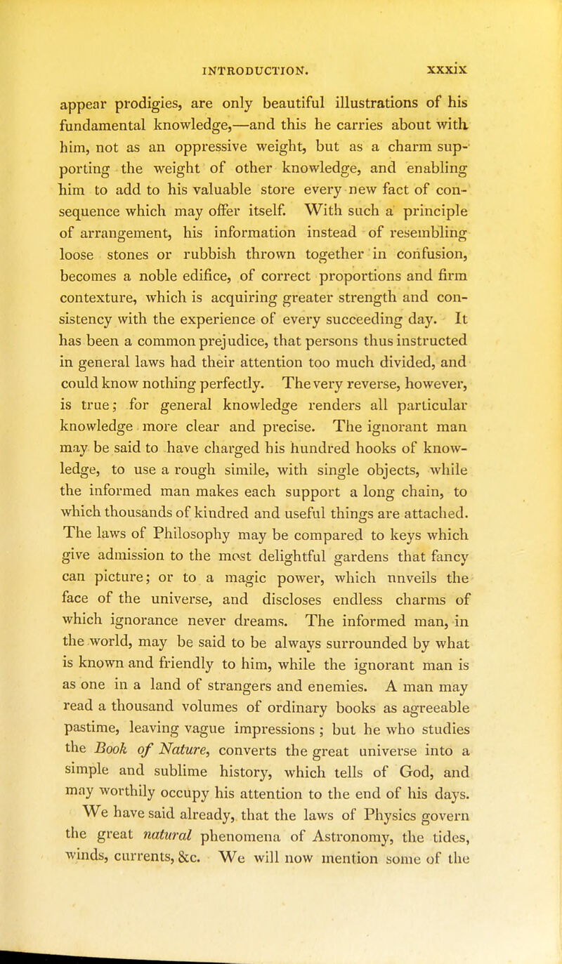 appear prodigies, are only beautiful illustrations of his fundamental knowledge,—and this he cari'ies about with, him, not as an oppressive weight, but as a charm sup- porting the weight of other knowledge, and enabling him to add to his valuable store every new fact of con- sequence which may offer itself. With such a principle of arrangement, his information instead of resembling loose stones or rubbish thrown together in confusion, becomes a noble edifice, of correct proportions and firm contextui'e, which is acquiring greater strength and con- sistency with the experience of every succeeding day. It has been a common prejudice, that persons thus instructed in general laws had their attention too much divided, and could know nothing perfectly. The very reverse, however, is true; for general knowledge renders all particular knowledge more clear and precise. The ignorant man may be said to have charged his hundred hooks of know- ledge, to use a rough simile, with single objects, while the informed man makes each support a long chain, to which thousands of kindred and useful things are attached. The laws of Philosophy may be compared to keys which give admission to the most delightful gardens that fancy can picture; or to a magic power, which unveils the face of the universe, and discloses endless charms of which ignorance never dreams. The informed man, in the world, may be said to be always surrounded by what is known and friendly to him, while the ignorant man is as one in a land of strangers and enemies. A man may read a thousand volumes of ordinary books as agreeable pastime, leaving vague impressions ; but he who studies the Book of Nature, converts the great universe into a simple and sublime history, which tells of God, and may worthily occupy his attention to the end of his days. We have said already, that the laws of Physics govern the great natural phenomena of Astronomy, the tides, winds, currents, &c. We will now mention some of the