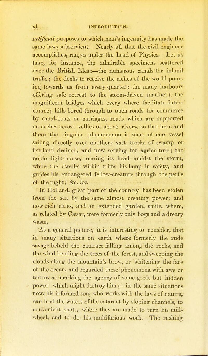 artificial purposes to which man's ingenuity has made the same laws subservient. Nearly all that the civil engineer accomplishes, r£},nges under the head of Physics. Let us take, for instance, the admirable specimens scattered over the British Isles:—-the numerous canals for inland traffic; the docks to receive the riches of the world pour-r ing towards us from evei-y quartet; the many harbours offering safe retreat to the storm-dx'iven mariner; the magnificent bridges which every where facilitate inter-' course; hills bored through to open roads for commerce by canal-boats or carriages, roads which are supported on arches across vallies or above rivers, so that here and there the singular phenomenon is seen of one vessel sailing directly over another; vast tracks of swamp or fen-land drained, and now serving for agriculture; the noble light-house, rearing its head amidst the storm, while the dweller within trims his lamp in safety, and guides his endangered fellow-creature through the perils of the night; &c. &c. In Holland, great part of the country has been stolen from the sea by the same almost creating power; and now rich cities, and an extended garden, smile, where, as related by Cassar, were formerly only bogs and a dreary Waste. As a general picture, it is interesting to considei', that in many situations on earth where formerly the rude savage beheld the cataract falling among the rocks, and the wind bending the trees of the forest, and sweeping the clouds along the mountain's brow, or whitening the face of the ocean, and regarded these phenomena with awe or terror, as marking the agency of some great but hidden power which might destroy him;—in the same situations now, his infoi'med son, who works with the laws of nature, can lead the waters of the cataract by sloping channels, to convenient spots, where they are made to turn his mill- wheel, and to do his multifarious work. Tlie rushing