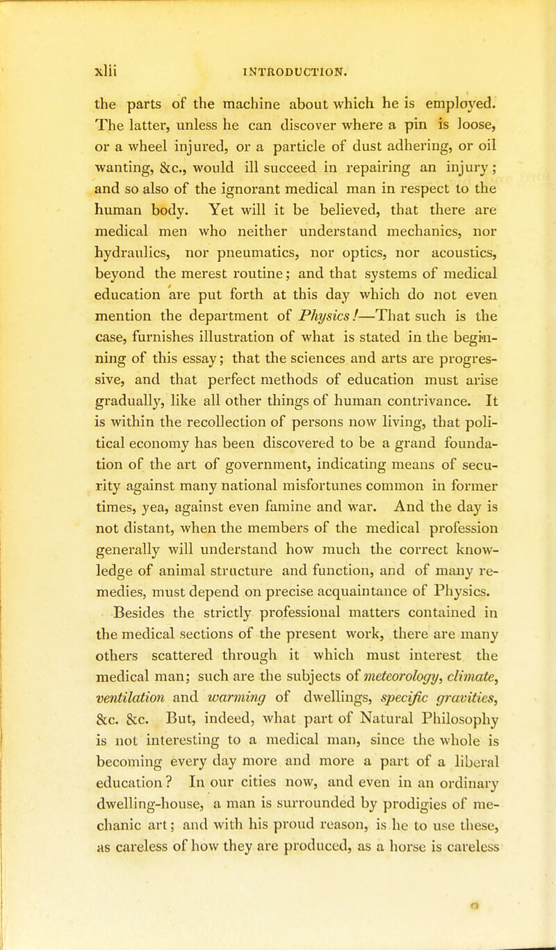 the parts of the machine about which he is employed. The latter, unless he can discover where a pin is loose, or a wheel injured, or a particle of dust adhering, or oil wanting, &c., would ill succeed in repairing an injury ; and so also of the ignorant medical man in respect to the human body. Yet will it be believed, that there are medical men who neither understand mechanics, nor hydraulics, nor pneumatics, nor optics, nor acoustics, beyond the merest routine; and that systems of medical education are put forth at this day which do not even mention the department of Physics!—That such is the case, furnishes illustration of what is stated in the begi>n- ning of this essay; that the sciences and arts are progres- sive, and that perfect methods of education must arise gradually, like all other things of human contrivance. It is within the recollection of persons now living, that poli- tical economy has been discovered to be a grand founda- tion of the art of government, indicating means of secu- rity against many national misfortunes common in former times, yea, against even famine and war. And the day is not distant, when the members of the medical profession generally will understand how much the correct know- ledge of animal structure and function, and of many re- medies, must depend on precise acquaintance of Physics. Besides the strictly professional matters contained in the medical sections of the present work, there are many others scattered through it which must interest the medical man; such are the subjects of meteorology, climate^ ventilation and warming of dwellings, specific gravities, &c. &c. But, indeed, what part of Natural Philosophy is not interesting to a medical man, since the whole is becoming every day more and more a part of a liberal education ? In our cities now, and even in an ordinary dwelling-house, a man is surrounded by prodigies of me- chanic art; and with his proud reason, is he to use these, as careless of how they are produced, as a horse is careless