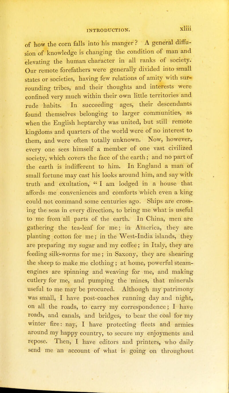 of how the corn falls into his manger? A general diffu- sion of knowledge is changing the condition of man and elevating the human character in all ranks of society. Our remote forefathers were generally divided into small states or societies, having few relations of amity with sur- rounding tribes, and their thoughts and interests Avere confined very much within their own little territories and rude habits. In succeeding ages, their descendants found themselves belonging to larger communities, as when the English heptarchy was united, but still remote kingdoms and quarters of the world were of no interest to them, and were often totally unknown. Now, however, every one sees himself a member of one vast civilized society, which covers the face of the earth; and no part of the earth is indifferent to him. In England a man of small fortune may cast his looks around him, and say with truth and exultation,  I am lodged in a house that affords me conveniences and comforts which even a king could not command some centuries ago. Ships are cross- ing the seas in every direction, to bring me what is useful to me from all parts of the earth. In China, men are gathering the tea-leaf for me; in America, they are planting cotton for me; in the West-India islands, they are preparing my sugar and my coffee; in Italy, they are feeding silk-worras for me; in Saxony, they are shearing the sheep to make me clothing; at home, powerful steam- engines are spinning and weaving for me, and making cutlery for me, and pumping the mines, that minerals useful to me may be procured. Although my patrimony was small, I have post-coaches running day and night, on all the roads, to carry my correspondence; I have roads, and canals, and bridges, to bear the coal for my winter fire: nay, I have protecting fleets and armies around my happy country, to secure my enjoyments and repose. Then, I have editors and printers, who daily send me an account of what is going on throughout
