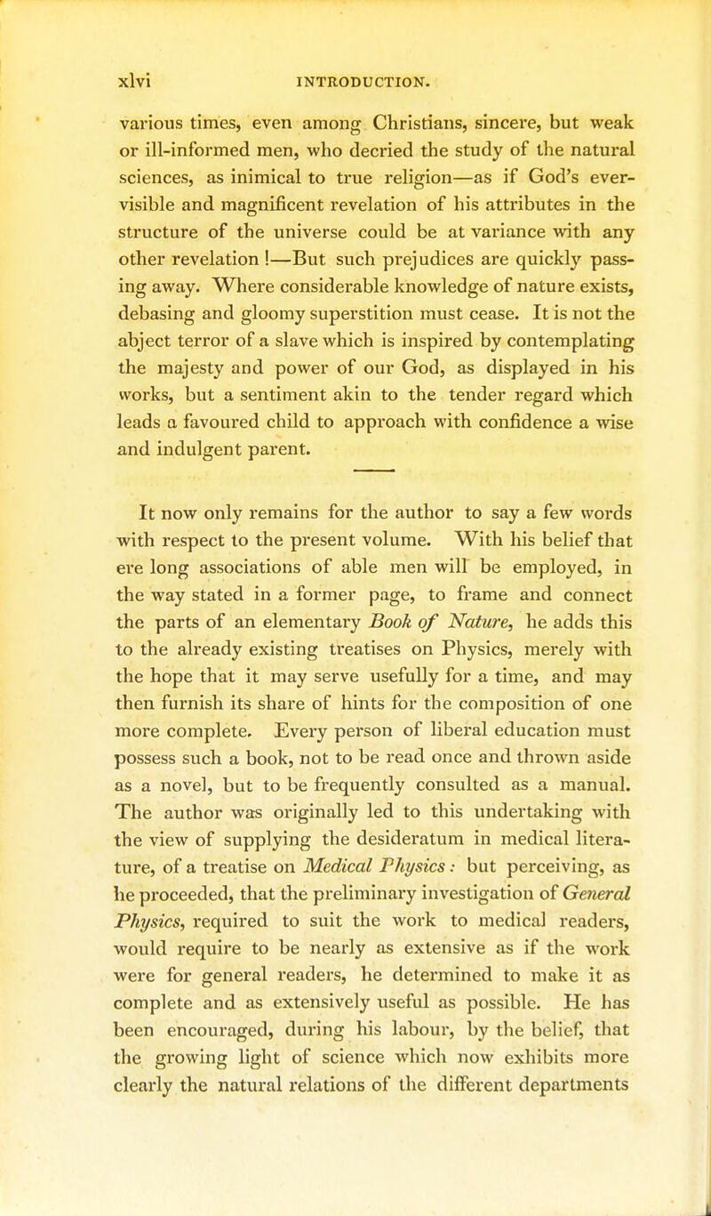 various times, even among Christians, sincere, but weak or ill-informed men, who decried the study of the natural sciences, as inimical to true religion—as if God's ever- visible and magnificent revelation of his attributes in the structure of the universe could be at variance with any other revelation !—But such prejudices are quickly pass- ing away. Where considei'able knowledge of nature exists, debasing and gloomy superstition must cease. It is not the abject terror of a slave which is inspired by contemplating the majesty and power of our God, as displayed in his works, but a sentiment akin to the tender regard which leads a favoured child to approach with confidence a wise and indulgent parent. It now only remains for the author to say a few words with respect to the present volume. With his belief that ere long associations of able men will be employed, in the way stated in a former page, to frame and connect the parts of an elementary Book of Nature, he adds this to the already existing treatises on Physics, merely with the hope that it may serve usefully for a time, and may then furnish its share of hints for the composition of one more complete. Every person of liberal education must possess such a book, not to be read once and thrown aside as a novel, but to be frequently consulted as a manual. The author was originally led to this undertaking with the view of supplying the desideratum in medical litera- ture, of a treatise on Medical Physics: but perceiving, as he proceeded, that the preliminary investigation of General Physics, required to suit the work to medical readers, would require to be nearly as extensive as if the work were for general readei-s, he determined to make it as complete and as extensively useful as possible. He has been encouraged, during his labour, by tlie belief, that the growing light of science which now exhibits more clearly the natural relations of the different departments