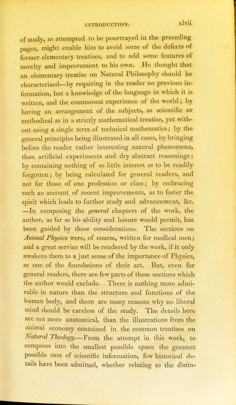 of Study, as attempted to be pourtrayed in the preceding pages, might enable him to avoid some of the defects of former elementary treatises, and to add some features of novelty and improvement to his own. He thought that an elementary treatise on Natural Philosophy should be characterized—by requiring in the reader no previous in- formation, but a knowledge of the language in which it is written, and the commonest experience of the world; by having an arrangement of the subjects, as scientific or methodical as in a strictly mathematical treatise, yet with- out using a single term of technical mathematics; by the general principles being illustrated in all cases, by bringing before the reader rather interesting natural phenomena, than artificial experiments and dry abstract reasonings; by containing nothing of so little intei-est as to be readily forgotten; by being calculated for general readers, and not for those of one profession or class; by embracing such an account of recent improvements, as to foster the spirit which leads to further study and advancement, &c. —In composing the general chapters of the work, the author, as far as his ability and leisure would permit, has been guided by these considerations. The sections on Animal Physics were, of course, written for medical men; and a great service will be rendered by the work, if it only awakens them to a just sense of the importance of Physics, as one of the foundations of their art. But, even for general readers, there are few parts of these sections which the author would exclude. There is nothing more admi- rable in nature than the structure and functions of the human body, and there are many reasons why no liberal mind should be careless of the study. The details here are not more anatomical, than the illustrations from the animal economy contained in the common treatises on Natural Theology.—From the attempt in this work, to compress into the smallest possible space the greatest possible sum of scientific information, few historical de- tails have been admitted, whether relating to the distin-