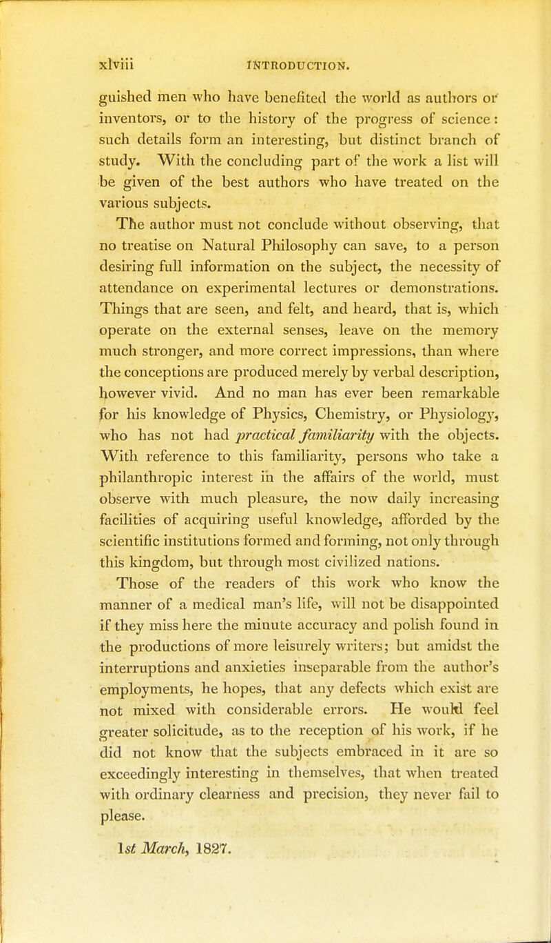 guishecl men who have benefited the world as authors oi inventors, or to the history of the progress of science: such details form an interesting, but distinct branch of study. With the concluding part of the work a list will be given of the best authors who have treated on the various subjects. The author must not conclude without observing, that no treatise on Natural Philosophy can save, to a person desiring full information on the subject, the necessity of attendance on experimental lectures or demonstrations. Things that ai'e seen, and felt, and heard, that is, which operate on the external senses, leave on the memory much stronger, and more correct impressions, than where the conceptions are produced merely by verbal description, however vivid. And no man has ever been remarkable for his knowledge of Physics, Chemistry, or Physiolog}', who has not had practical familiarity with the objects. With reference to this familiarity, persons who take a philanthropic interest in the affairs of the woi-ld, must observe with much pleasure, the now daily increasing facilities of acquiring useful knowledge, afforded by the scientific institutions formed and forming, not only through this kingdom, but through most civilized nations. Those of the readers of this work who know the manner of a medical man's life, will not be disappointed if they miss here the minute accuracy and polish found in the productions of moi'e leisurely wi-iters; but amidst the interruptions and anxieties insepai-able from the author's employments, he hopes, that any defects which exist are not mixed with considerable eri'ors. He would feel greater solicitude, as to the reception of his work, if he did not know that the subjects embi*aced in it ai*e so exceedingly interesting in themselves, that when treated with ordinary clearness and precision, they never fail to please. \st March, 1827.