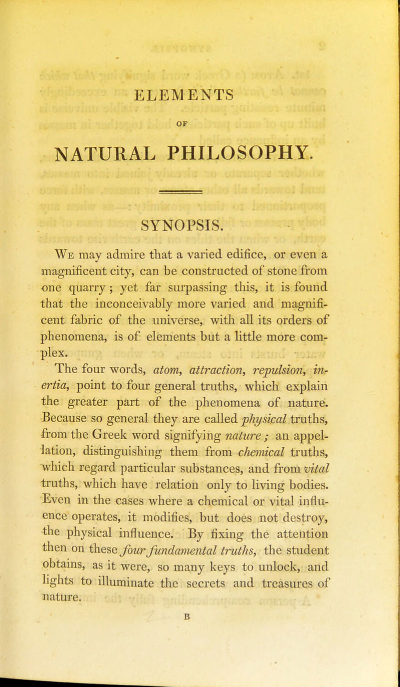 ELEMENTS OF NATURAL PHILOSOPHY. SYNOPSIS. We may admire that a varied edifice, or even a magnificent city, can be constructed of stone from one quarry; yet far surpassing this, it is found that the inconceivably more varied and magnifi- cent fabric of the universe, with all its orders of phenomena, is of elements but a little more com- plex. The four words, atom, attraction, repulsion, inr ertia, point to four general truths, which explain the greater part of the phenomena of. nature. Because so general they are cdlledi physical truths, from the Greek word signifying nature ; an appel- lation, distinguishing them from cJiemical truths, which regard particular substances, and from tjital truths, which have relation only to living bodies. Even in the cases where a chemical or vital influ- ence operates, it modifies, but does not destroy, the physical influence. By fixing the attention then on these j^wr fundamental truths, the student obtains, as it were, so many keys to unlock, and lights to illuminate the secrets and treasures of nature. B