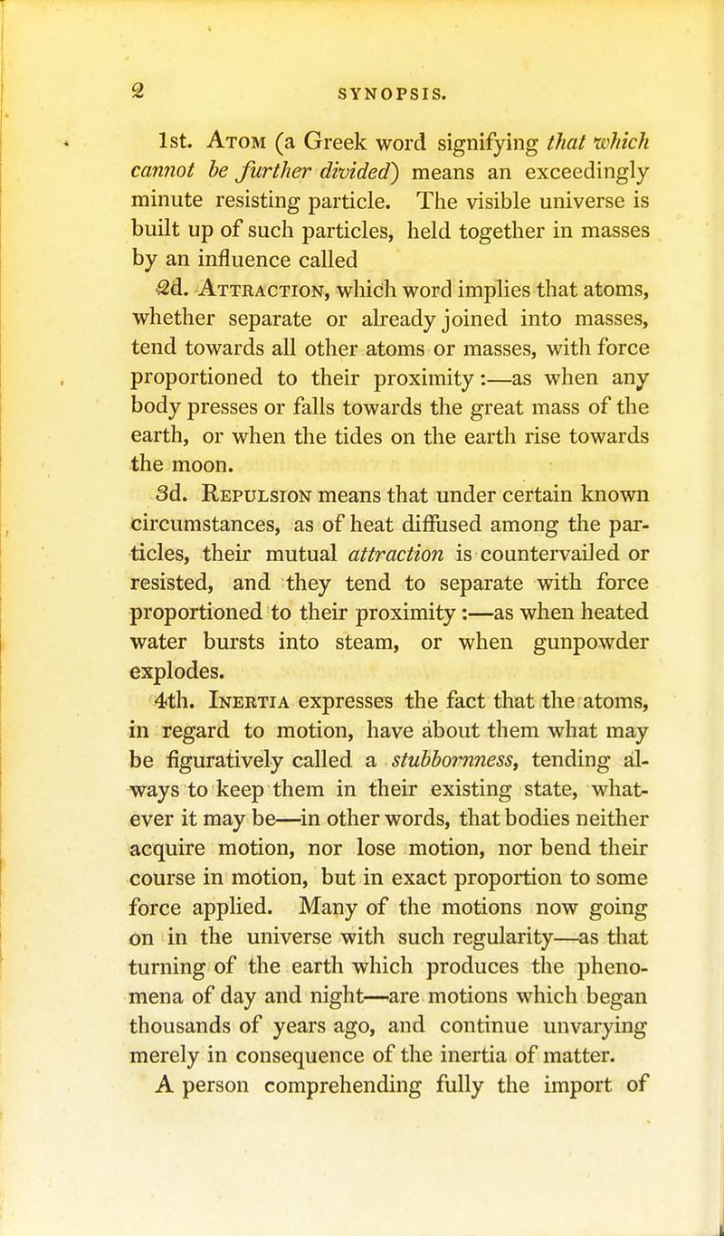 1st. Atom (a Greek word signifying that which cannot be further divided) means an exceedingly minute resisting particle. The visible universe is built up of such particles, held together in masses by an influence called ^d. Attraction, which word implies that atoms, whether separate or already joined into masses, tend towards all other atoms or masses, with force proportioned to their proximity:—as when any body presses or falls towards the great mass of the earth, or when the tides on the earth rise towards the moon. 3d. Repulsion means that under certain known circumstances, as of heat diffused among the par- ticles, their mutual attraction is countervailed or resisted, and they tend to separate with force proportioned to their proximity:—as when heated water bursts into steam, or when gunpowder explodes. 4th. Inertia expresses the fact that the atoms, in regard to motion, have about them what may be figuratively called a stubbornness, tending al- ways to keep them in their existing state, what- ever it may be—in other words, that bodies neither acquire motion, nor lose motion, nor bend their course in motion, but in exact proportion to some force applied. Many of the motions now going on in the universe with such regularity—as that turning of the earth which produces the pheno- mena of day and night—are motions which began thousands of years ago, and continue unvarying merely in consequence of the inertia of matter. A person comprehending fully the import of