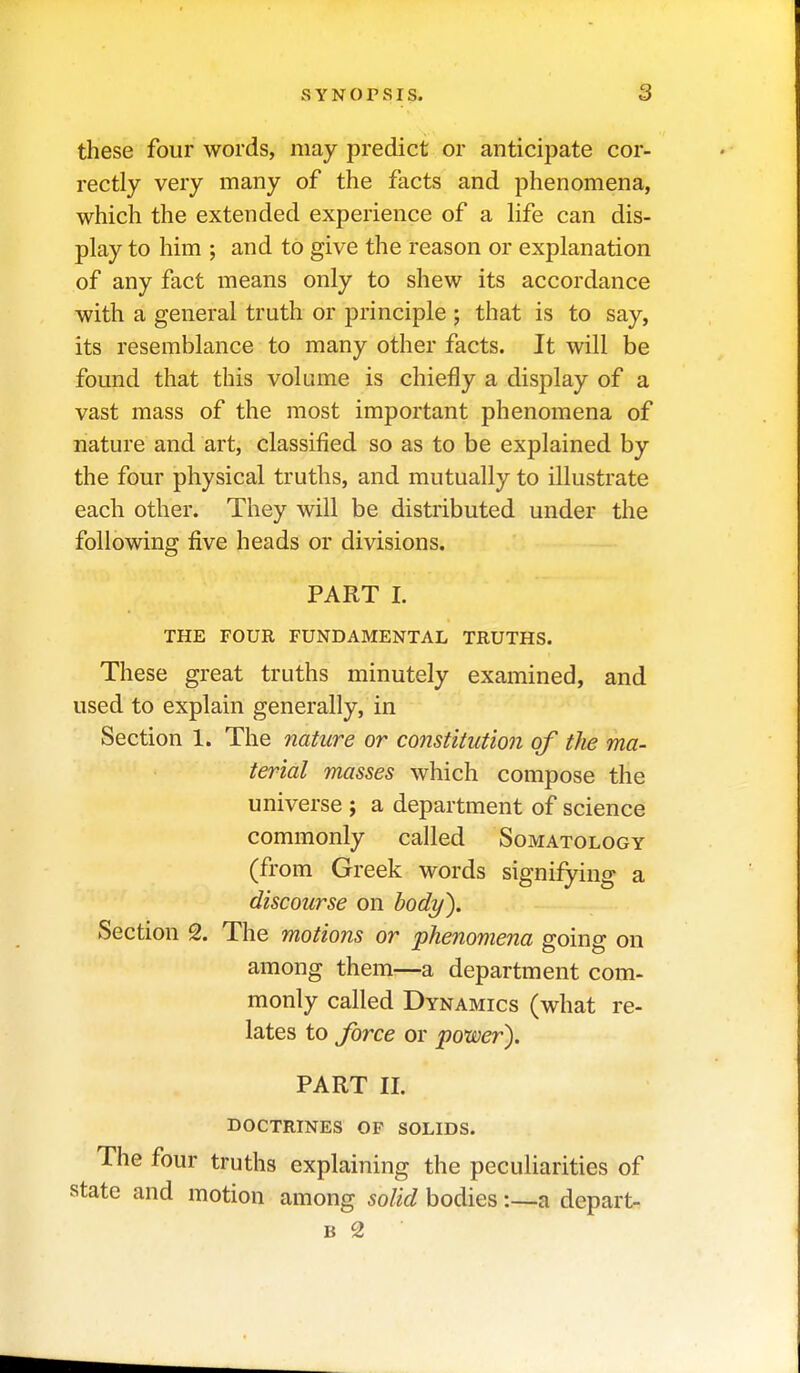 these four words, may predict or anticipate cor- rectly very many of the facts and phenomena, which the extended experience of a Hfe can dis- play to him ; and to give the reason or explanation of any fact means only to shew its accordance with a general truth or principle ; that is to say, its resemblance to many other facts. It will be found that this volume is chiefly a display of a vast mass of the most important phenomena of nature and art, classified so as to be explained by the four physical truths, and mutually to illustrate each other. They will be distributed under the following five heads or divisions. PART I. THE FOUR FUNDAMENTAL TRUTHS. These great truths minutely examined, and used to explain generally, in Section 1. The nature or constituti07i of the ma- terial masses which compose the universe ; a department of science commonly called Somatology (from Greek words signifying a discourse on body). Section 2. The motions or phenomena going on among them—a department com- monly called Dynamics (what re- lates to force or power). PART 11. doctrines of solids. The four truths explaining the peculiarities of state and motion among solid bodies:—a depart- B 2