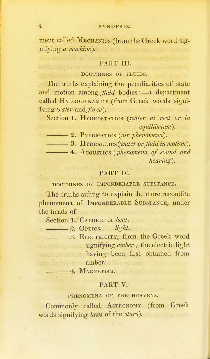 ment called Mechanics (from the Greek word sig- nifying a machine). PART III. DOCTRINES OF FLUIDS. The truths explaining the peculiarities of state and motion among Jiiiid bodies :—a department called Hydrodynamics (from Greek words signi- fying water and force). Section 1. Hydrostatics (water at rest or in eqicilibrium). 2. Pneumatics (<z?r phenomena). 3. Hydraulics (water orjiuid in motion). 4. Acoustics (phenomena of sound and hearing). PART IV. doctrines of imponderable substance. The truths aiding to explain the more recondite phenomena of Imponderable Substance, under the heads of Section 1. Caloric or heat. — 2. Optics, light. 3. Electricity, from the Greek word signifying amber ; the electric light having been first obtained from amber. 4. Magnetism. PART V. phenomena of the heavens. Commonly called Astronomy (from Greek words signifying laws of the stars).