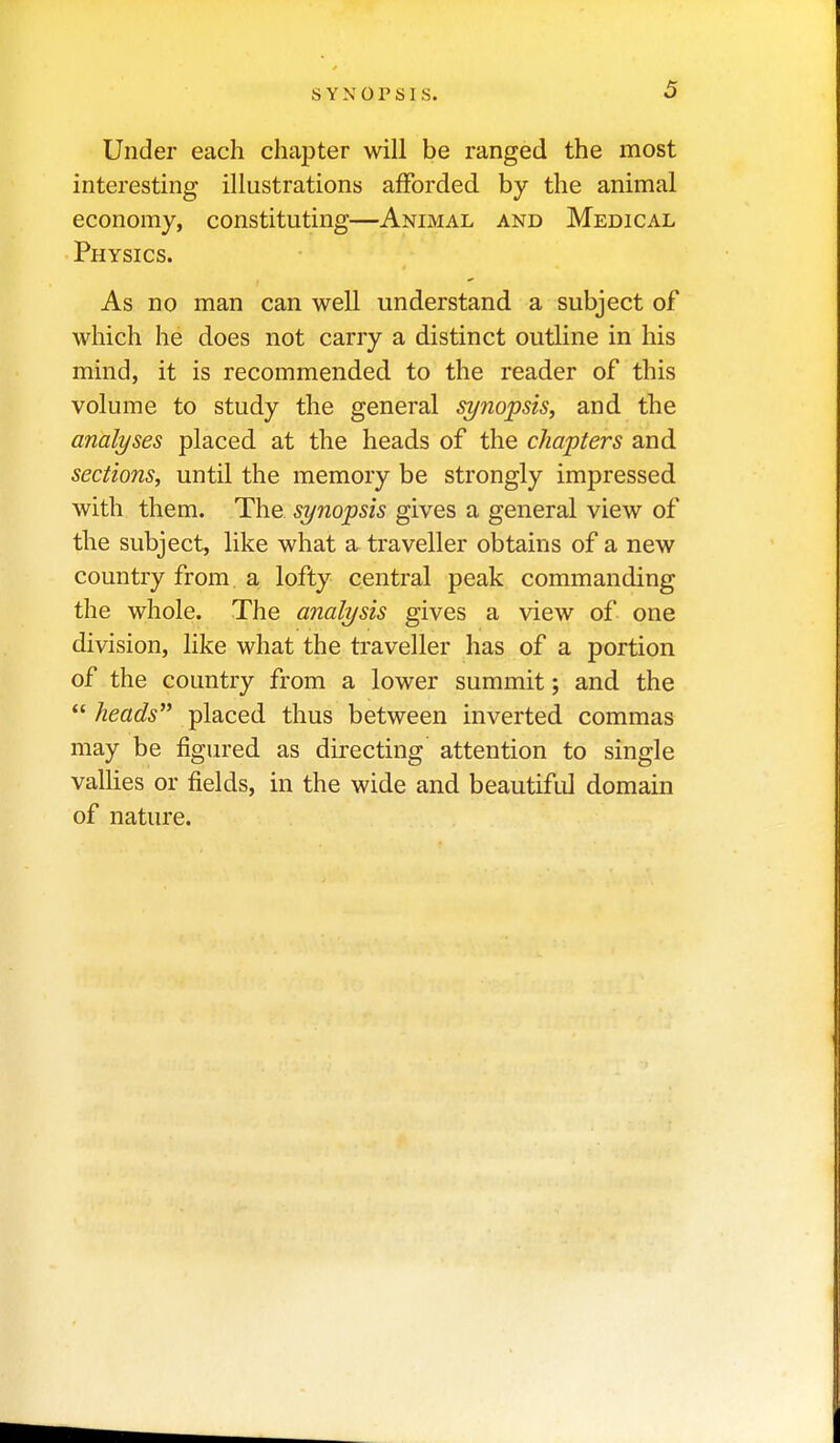 Under each chapter will be ranged the most interesting illustrations afforded by the animal economy, constituting—Animal and Medical Physics. As no man can well understand a subject of which he does not carry a distinct outline in his mind, it is recommended to the reader of this volume to study the general synopsis^ and the analyses placed at the heads of the chapters and sections, until the memory be strongly impressed with them. The synopsis gives a general view of the subject, like what a traveller obtains of a new country from a lofty central peak commanding the whole. The analysis gives a view of one division, like what the traveller has of a portion of the country from a lower summit; and the  heads'' placed thus between inverted commas may be figured as directing attention to single vallies or fields, in the wide and beautiful domain of nature.