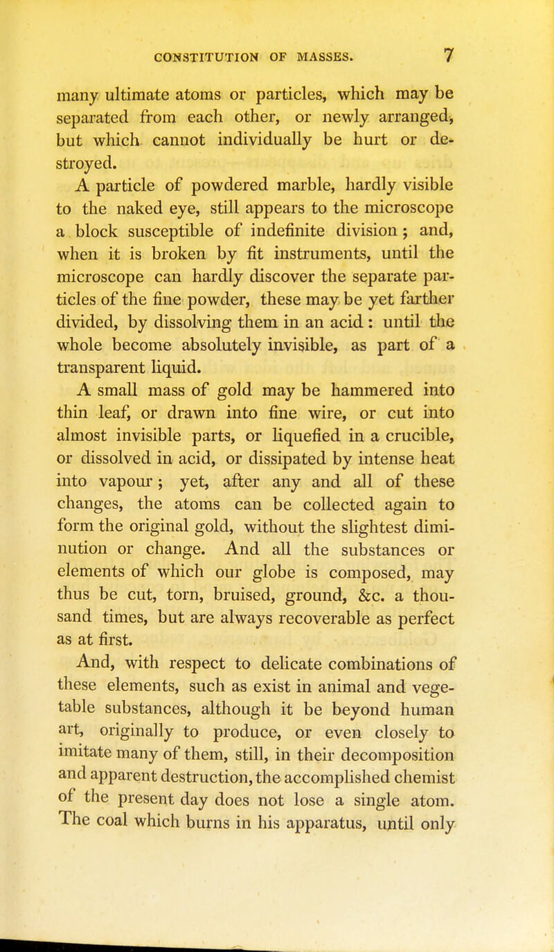 many ultimate atoms or particles, which may be separated from each other, or newly arranged, but which cannot individually be hurt or de- stroyed. A pai'ticle of powdered marble, hardly visible to the naked eye, still appears to the microscope a block susceptible of indefinite division; and, when it is broken by fit instruments, until the microscope can hardly discover the separate par- ticles of the fine powder, these may be yet farther divided, by dissolving them in an acid : until the whole become absolutely invisible, as part of a transparent liquid. A small mass of gold may be hammered into thin leaf, or drawn into fine wire, or cut into almost invisible parts, or liquefied in a crucible, or dissolved in acid, or dissipated by intense heat into vapour; yet, after any and all of these changes, the atoms can be collected again to form the original gold, without the slightest dimi- nution or change. And all the substances or elements of which our globe is composed, may thus be cut, torn, bruised, ground, &c. a thou- sand times, but are always recoverable as perfect as at first. And, with respect to delicate combinations of these elements, such as exist in animal and vege- table substances, although it be beyond human art, originally to produce, or even closely to imitate many of them, still, in their decomposition and apparent destruction, the accomplished chemist of the present day does not lose a single atom. The coal which burns in his apparatus, ujitil only