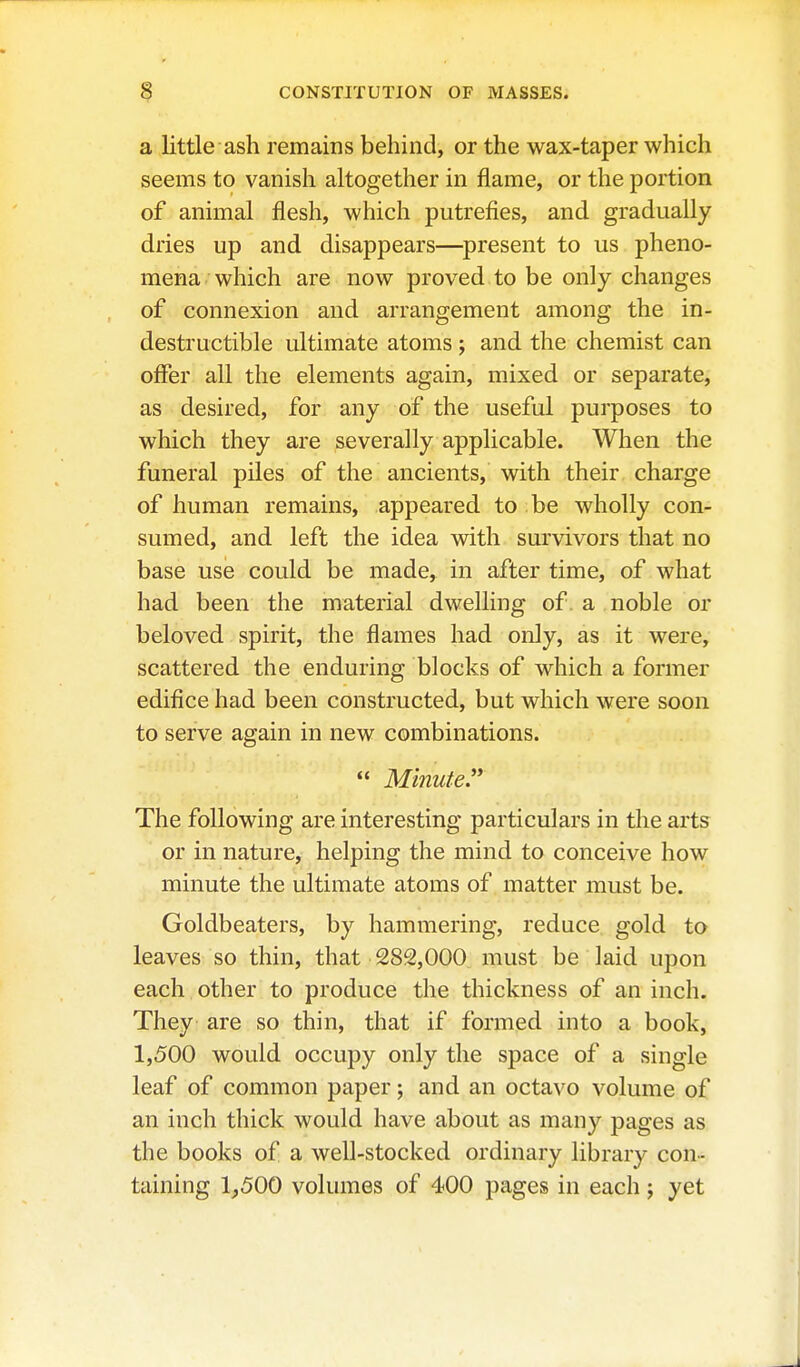 a little ash remains behind, or the wax-taper which seems to vanish altogether in flame, or the portion of animal flesh, which putrefies, and gradually dries up and disappears—^present to us pheno- mena which are now proved to be only changes of connexion and arrangement among the in- destructible ultimate atoms j and the chemist can offer all the elements again, mixed or separate, as desired, for any of the useful purposes to which they are severally applicable. When the funeral piles of the ancients, with their charge of human remains, appeared to be wholly con- sumed, and left the idea with survivors that no base use could be made, in after time, of what had been the material dwelling of. a , noble or beloved spirit, the flames had only, as it were, scattered the enduring blocks of which a former edifice had been constructed, but which were soon to serve again in new combinations. « Minute. The following are interesting particulars in the arts or in nature, helping the mind to conceive how minute the ultimate atoms of matter must be. Goldbeaters, by hammering, reduce gold to leaves so thin, that 282,000 must be laid upon each other to produce the thickness of an inch. They are so thin, that if formed into a book, 1,500 would occupy only the space of a single leaf of common paper; and an octavo volume of an inch thick would have about as many pages as the books of a well-stocked ordinary library con- taining 1_,500 volumes of 400 pages in each; yet