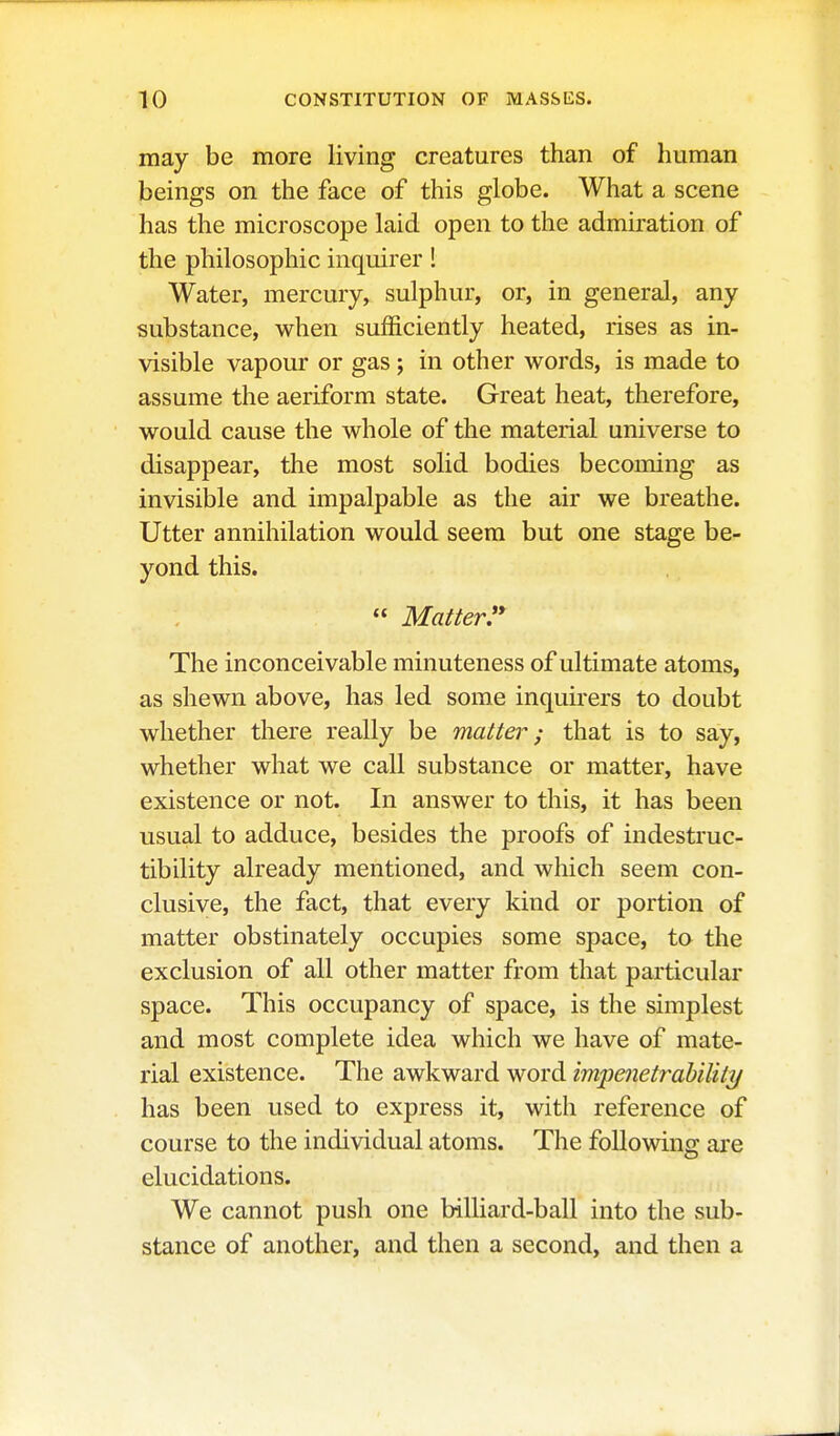 may be more living creatures than of human beings on the face of this globe. What a scene has the microscope laid open to the admiration of the philosophic inquirer ! Water, mercury, sulphur, or, in general, any substance, when sufficiently heated, rises as in- visible vapour or gas; in other words, is made to assume the aeriform state. Great heat, therefore, would cause the whole of the material universe to disappear, the most solid bodies becoming as invisible and impalpable as the air we breathe. Utter annihilation would seem but one stage be- yond this.  Matter^* The inconceivable minuteness of ultimate atoms, as shewn above, has led some inquu-ers to doubt whether there really be matter; that is to say, whether what we call substance or matter, have existence or not. In answer to this, it has been usual to adduce, besides the proofs of indestruc- tibility already mentioned, and which seem con- clusive, the fact, that every kind or portion of matter obstinately occupies some space, to the exclusion of all other matter from that particular space. This occupancy of space, is the simplest and most complete idea which we have of mate- rial existence. The awkward word impenetrability has been used to express it, with reference of course to the individual atoms. The following are elucidations. We cannot push one billiard-ball into the sub- stance of another, and then a second, and then a