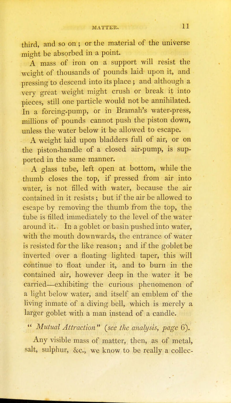 MATTER. third, and so on ; or the material of the universe might be absorbed in a point. A mass of iron on a support will resist the weight of thousands of pounds laid upon it, and pressing to descend into its place ; and although a very great weight might crush or break it into pieces, still one particle would not be annihilated. In a forcing-pump, or in Bramah's water-press, millions of pounds cannot push the piston down, unless the water below it be allowed to escape. A weight laid upon bladders full of air, or on the piston-handle of a closed air-pump, is sup- ported in the same manner. A glass tube, left open at bottom, while the thumb closes the top, if pressed from air into water, is not filled with water, because the air contained in it resists ; but if the air be allowed to escape by removing the thumb from the top, the tube is filled immediately to the level of the water around it. In a goblet or basin pushed into water, with the mouth downwards, the entrance of water is resisted for the like reason; and if the goblet be inverted over a floating lighted taper, this will continue to float under it, and to burn in the contained air, however deep in the water it be carried—exhibiting the curious phenomenon of a light below water, and itself an emblem of the living inmate of a diving bell, which is merely a larger goblet with a man instead of a candle.  Mutual Attraction (see the analysis, page 6). Any visible mass of matter, then, as of metal, salt, sulphur, &c., we know to be really a collec-