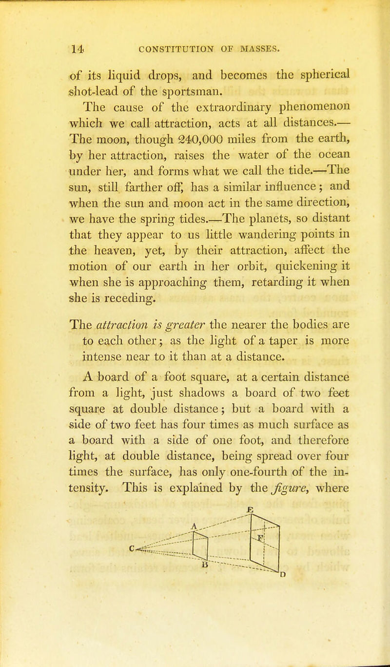 .of its liquid drops, and becomes the spherical shot-lead of the sportsman. The cause of the extraordinary phenomenon which we call attraction, acts at all distances.— The moon, though 240,000 miles from the earth, by her attraction, raises the water of the ocean under her, and forms what we call the tide.—The sun, still farther off, has a similar influence; and when the sun and moon act in the same dii*ection, we have the spring tides.—The planets, so distant that they appear to us little wandering points in the heaven, yet, by their attraction, affect the motion of our earth in her orbit, quickening it when she is approaching them, retarding it when she is receding. The attraction is greater the nearer the bodies are to each other; as the light of a taper is more intense near to it than at a distance. A board of a foot square, at a certain distance from a light, just shadows a board of two feet square at double distance; but a board with a side of two feet has four times as much surface as a board with a side of one foot, and therefore light, at double distance, being spread over four times the surface, has only one-fourth of the in- tensity. This is explained by the figure, where