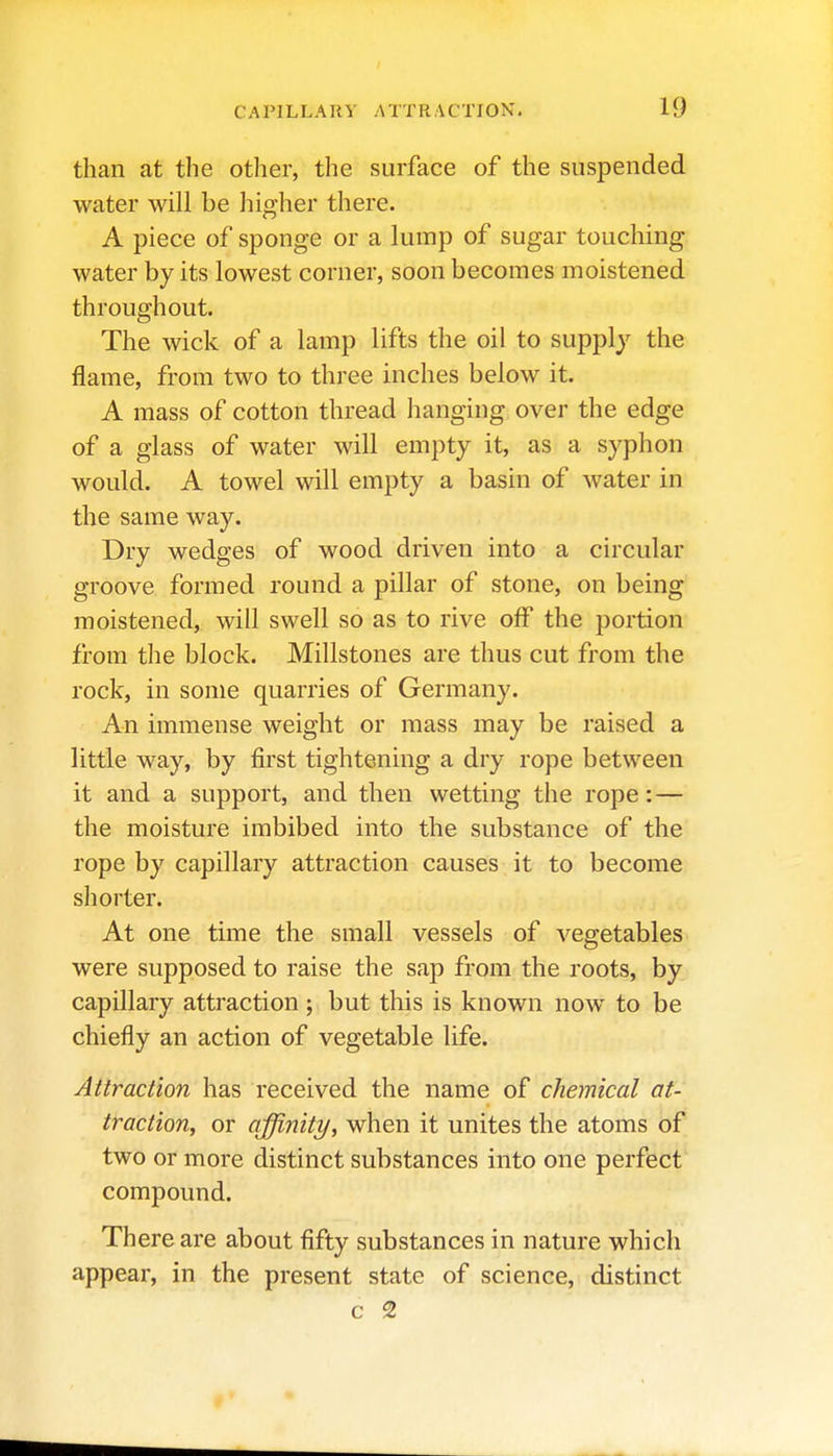 than at the other, the surface of the suspended water will be higher there. A piece of sponge or a lump of sugar touching water by its lowest corner, soon becomes moistened throughout. The wick of a lamp lifts the oil to supply the flame, from two to three inches below it. A mass of cotton thread hanging over the edge of a glass of water will empty it, as a syphon would. A towel will empty a basin of water in the same way. Dry wedges of wood driven into a circular groove formed round a pillar of stone, on being moistened, will swell so as to rive off the portion from the block. Millstones are thus cut from the rock, in some quarries of Germany. An immense weight or mass may be raised a little way, by first tightening a dry rope between it and a support, and then wetting the rope:— the moisture imbibed into the substance of the rope by capillary attraction causes it to become shorter. At one time the small vessels of vegetables were supposed to raise the sap from the roots, by capillary attraction ; but this is known now to be chiefly an action of vegetable life. Attraction has received the name of chemical at- traction^ or affinity, when it unites the atoms of two or more distinct substances into one perfect' compound. There are about fifty substances in nature which appear, in the present state of science, distinct c 2