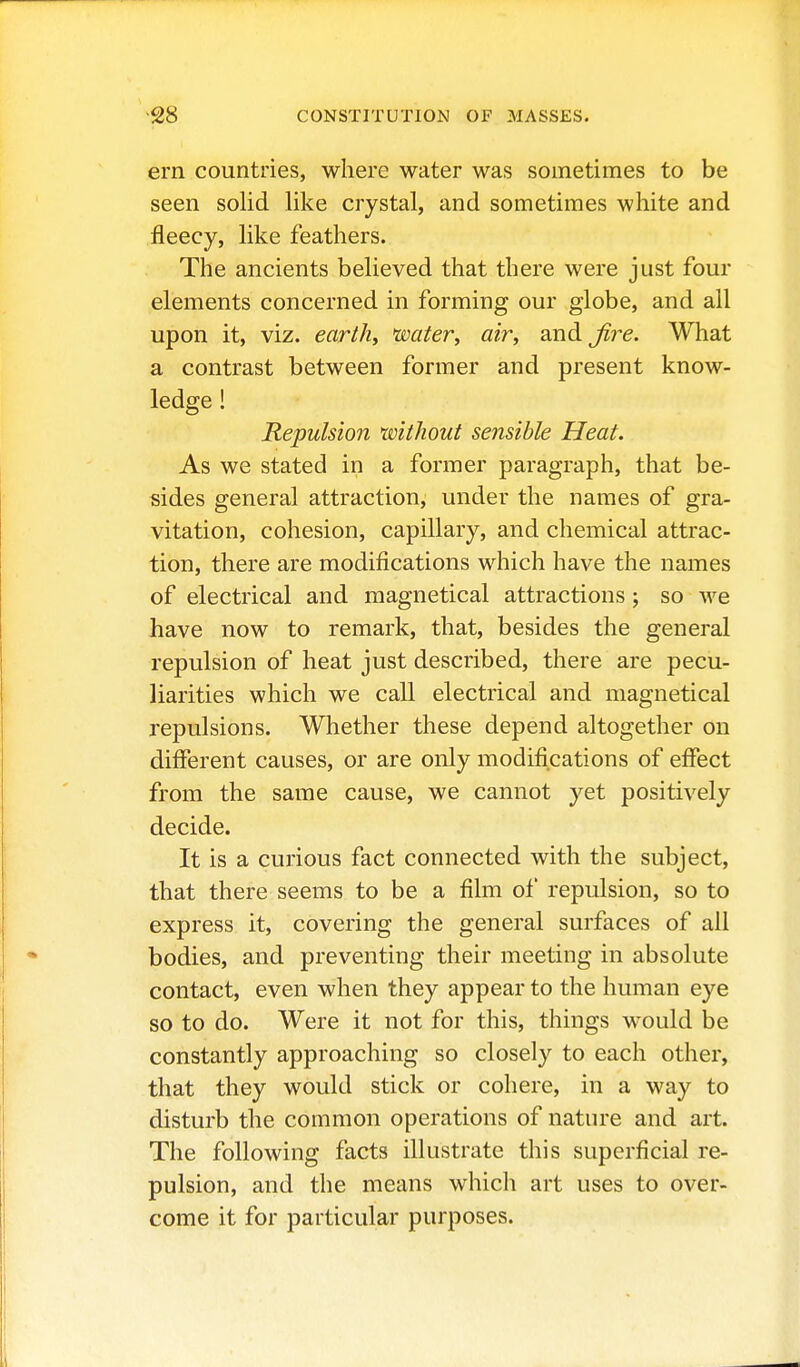 ern countries, where water was sometimes to be seen solid like crystal, and sometimes white and fleecy, like feathers. The ancients believed that there were just four elements concerned in forming our globe, and all upon it, viz. earth, water, air, and Jire. What a contrast between former and present know- ledge ! Repulsion without sensible Heat. As we stated in a former paragraph, that be- sides general attraction, under the names of gra- vitation, cohesion, capillary, and chemical attrac- tion, there are modifications which have the names of electrical and magnetical attractions ; so we have now to remark, that, besides the general repulsion of heat just described, there are pecu- liarities which we call electrical and magnetical repulsions. Whether these depend altogether on different causes, or are only modifications of effect from the same cause, we cannot yet positively decide. It is a curious fact connected with the subject, that there seems to be a film of repulsion, so to express it, covering the general surfaces of all bodies, and preventing their meeting in absolute contact, even when they appear to the human eye so to do. Were it not for this, things would be constantly approaching so closely to each other, that they would stick or cohere, in a way to disturb the common operations of nature and art. The following facts illustrate this superficial re- pulsion, and the means which art uses to over- come it for particular purposes.
