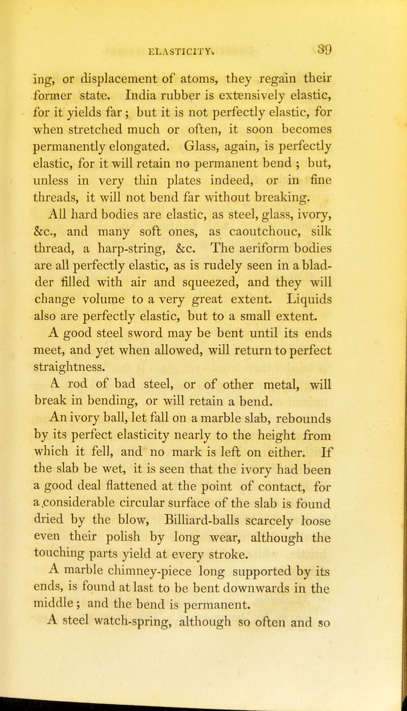 ing, or displacement of atoms, they regain their former stat-e. India rubber is extensively elastic, for it yields far; but it is not perfectly elastic, for when stretched much or often, it soon becomes permanently elongated. Glass, again, is perfectly elastic, for it will retain no permanent bend ; but, unless in very thin plates indeed, or in fine threads, it will not bend far without breaking. All hard bodies are elastic, as steel, glass, ivory, &c., and many soft ones, as caoutchouc, silk thread, a harp-string, &c. The aeriform bodies are all perfectly elastic, as is rudely seen in a blad- der filled with air and squeezed, and they will change volume to a very great extent. Liquids also are perfectly elastic, but to a small extent. A good steel sword may be bent until its ends meet, and yet when allowed, will return to perfect straightness. A rod of bad steel, or of other metal, will break in bending, or will retain a bend. An ivory ball, let fall on a marble slab, rebounds by its perfect elasticity nearly to the height from which it fell, and no mark is left on either. If the slab be wet, it is seen that the ivory had been a good deal flattened at the point of contact, for a.considerable circular surface of the slab is found dried by the blow. Billiard-balls scarcely loose even their polish by long wear, although the touching parts yield at every stroke. A marble chimney-piece long supported by its ends, is found at last to be bent downwards in the middle; and the bend is permanent. A steel watch-spring, although so often and so