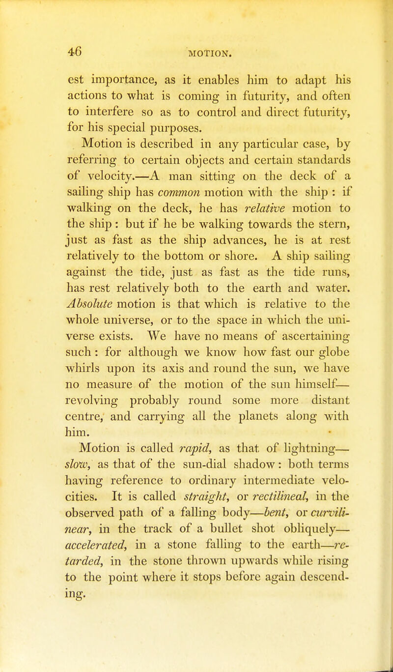 est importance, as it enables him to adapt his actions to what is coming in futurity, and often to interfere so as to control and direct futurity, for his special purposes. Motion is described in any particular case, by referring to certain objects and certain standards of velocity.—A man sitting on the deck of a sailing ship has commo?i motion with the ship : if walking on the deck, he has relative motion to the ship : but if he be walking towards the stern, just as fast as the ship advances, he is at rest relatively to the bottom or shore. A ship sailing against the tide, just as fast as the tide runs, has rest relatively both to the earth and water. Absolute motion is that which is relative to the whole universe, or to the space in which the uni- verse exists. We have no means of ascertaining such: for although we know how fast our globe whirls upon its axis and round the sun, we have no measure of the motion of the sun himself— revolving probably round some more distant centre, and carrying all the planets along with him. Motion is called rapid, as that of lightning— slo'w, as that of the sun-dial shadow: both terms having reference to ordinary intermediate velo- cities. It is called straight, or rectilineal, in the observed path of a falling body—heiit, or curvili- near, in the track of a bullet shot obliquely— accelerated, in a stone falling to the earth—re- tarded, in the stone thrown upwards while rising to the point where it stops before again descend- ing.