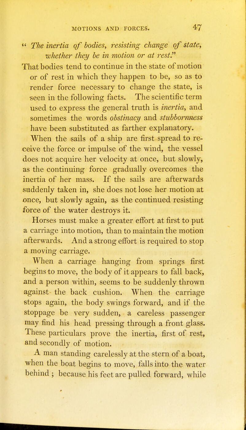  The inertia qf bodies, resisting change of state, ^whether they he in motion or at rest. That bodies tend to continue in the state of motion or of rest in which they happen to be, so as to render force necessary to change the state, is ■seen in the following facts. The scientific term used to express the general truth is inertia, and sometimes the words obstinacy and stubboTmiess have been substituted as farther explanatoiy. When the sails of a ship are first spread to re- ceive the force or impulse of the wind, the vessel does not acquire her velocity at once, but slowly, as the continuing force gradually overcomes the inertia of her mass. If the sails are afterwards suddenly taken in, she does not lose her motion at once, but slowly again, as the continued resisting force of the water destroys it. Horses must make a greater effort at first to put a carriage into motion, than to maintain the motion afterwards. And a strong effort is required to stop a moving carriage. When a carriage hanging from springs first begins to move, the body of it appears to fall back, and a person within, seems to be suddenly thrown against the back cushion. When the carriage stops again, the body swings forward, and if the stoppage be very sudden, a careless passenger may find his head pressing through a front glass. These particulars prove the inertia, first of rest, and secondly of motion. A man standing carelessly at the stern of a boat, when the boat begins to move, falls into the water behind ; because his feet are pulled forward, while