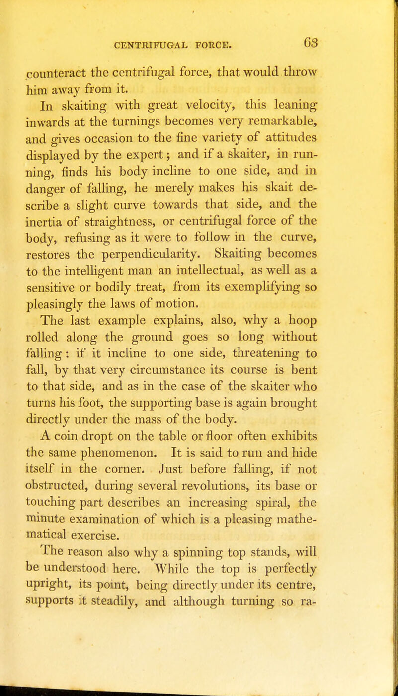 counteract the centrifugal force, that would throw him away from it. In skaiting with great velocity, this leaning inwards at the turnings becomes very remarkable, and gives occasion to the fine variety of attitudes displayed by the expert; and if a skaiter, in run- ning, finds his body incline to one side, and in danger of falling, he merely makes his skait de- scribe a slight curve towards that side, and the inertia of straightness, or centrifugal force of the body, refusing as it were to follow in the curve, restores the perpendicularity. Skaiting becomes to the intelligent man an intellectual, as well as a sensitive or bodily treat, from its exemplifying so pleasingly the laws of motion. The last example explains, also, why a hoop rolled along the ground goes so long without falling: if it incline to one side, threatening to fall, by that very circumstance its course is bent to that side, and as in the case of the skaiter who turns his foot, the supporting base is again brought directly under the mass of the body. A coin dropt on the table or floor often exhibits the same phenomenon. It is said to run and hide itself in the corner. Just before falling, if not obstructed, during several revolutions, its base or touching part describes an increasing spiral, the minute examination of which is a pleasing mathe- matical exercise. The reason also why a spinning top stands, will be understood here. While the top is perfectly upright, its point, being directly under its centre, supports it steadily, and although turning so ra-