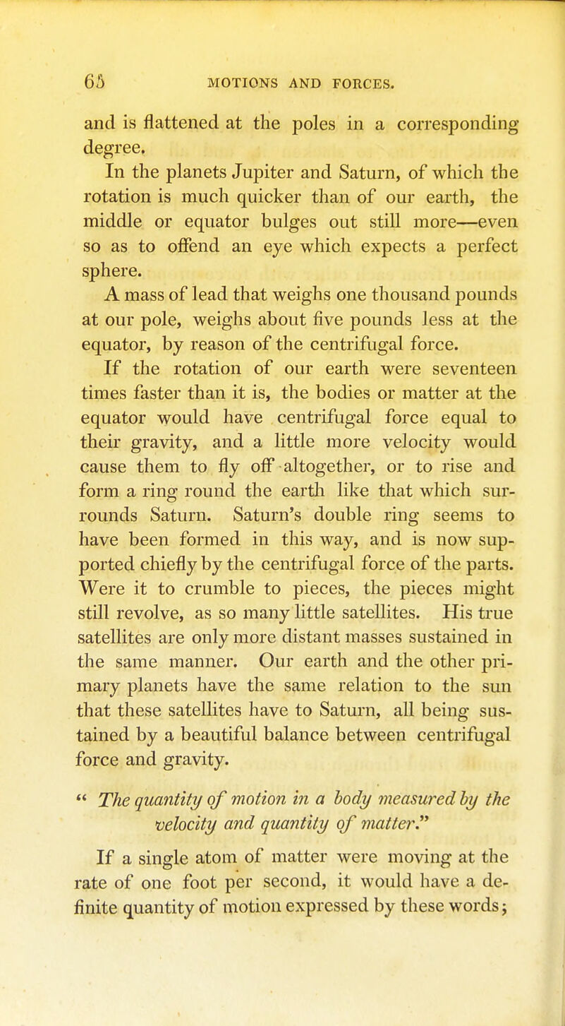 and is flattened at the poles in a corresponding degree. In the planets Jupiter and Saturn, of which the rotation is much quicker than of our earth, the middle or equator bulges out still more—even so as to offend an eye which expects a perfect sphere. A mass of lead that weighs one thousand pounds at our pole, weighs about five pounds less at the equator, by reason of the centrifugal force. If the rotation of our earth were seventeen times faster than it is, the bodies or matter at the equator would have centrifugal force equal to their gravity, and a little more velocity would cause them to fly off altogether, or to rise and form a ring round the earth like that which sur- rounds Saturn. Saturn's double ring seems to have been formed in this way, and is now sup- ported chiefly by the centrifugal force of the parts. Were it to crumble to pieces, the pieces might still revolve, as so many little satellites. His true satellites are only more distant masses sustained in the same manner. Our earth and the other pri- mary planets have the same relation to the sun that these satellites have to Saturn, all being sus- tained by a beautiful balance between centrifugal force and gravity.  The quantity of motion in a hody measured by the velocity and quantity of matter.^* If a single atom of matter were moving at the rate of one foot per second, it would have a de- finite quantity of motion expressed by these words j