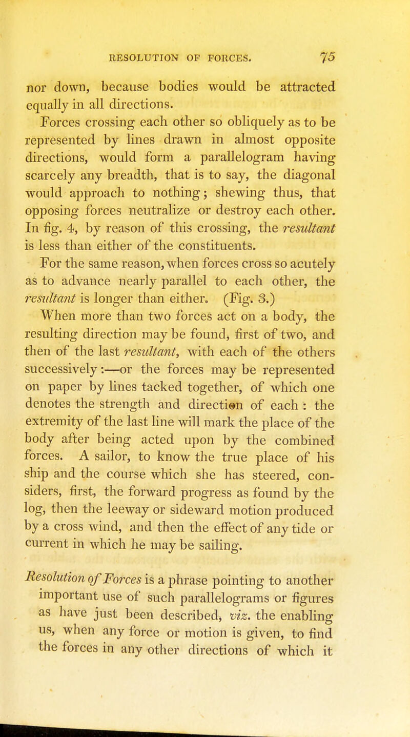 nor down, because bodies would be attracted equally in all directions. Porces crossing each other so obliquely as to be represented by lines drawn in almost opposite directions, would form a parallelogram having scarcely any breadth, that is to say, the diagonal would approach to nothing; shewing thus, that opposing forces neutralize or destroy each other. In fig. 4, by reason of this crossing, the resultant is less than either of the constituents. For the same reason, when forces cross so acutely as to advance nearly parallel to each other, the resultant is longer than either. (Fig. 3.) When more than two forces act on a body, the resulting direction may be found, first of two, and then of the last resultant, with each of the others successively:—or the forces may be represented on paper by lines tacked together, of which one denotes the strength and direction of each : the extremity of the last line will mark the place of the body after being acted upon by the combined forces. A sailor, to know the true place of his ship and the course which she has steered, con- siders, first, the forward progress as found by the log, then the leeway or sideward motion produced by a cross wind, and then the effect of any tide or current in which he may be sailing. Resolution of Forces is a phrase pointing to another important use of such parallelograms or figures as have just been described, mz. the enabling us, when any force or motion is given, to find the forces in any other directions of which it