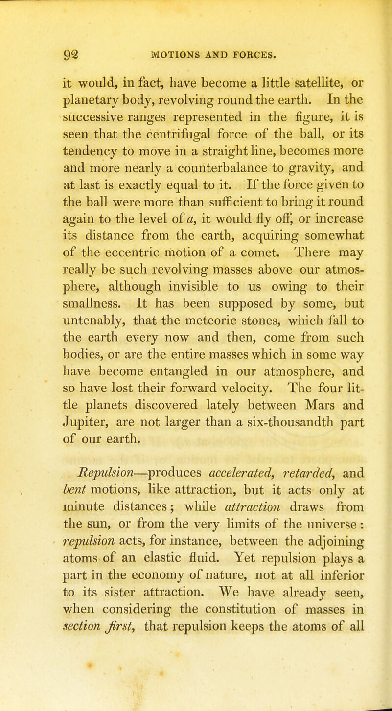 it would, in fact, have become a little satellite, or planetary body, revolving round the earth. In the successive ranges represented in the figure, it is seen that the centrifugal force of the ball, or its tendency to move in a straight line, becomes more and more nearly a counterbalance to gravity, and at last is exactly equal to it. If the force given to the ball were more than sufficient to bring it round again to the level of a, it would fly off, or increase its distance from the earth, acquiring somewhat of the eccentric motion of a comet. There may really be such revolving masses above our atmos- phere, although invisible to us owing to their smallness. It has been supposed by some, but untenably, that the meteoric stones, which fall to the earth every now and then, come from such bodies, or are the entire masses which in some way have become entangled in our atmosphere, and so have lost their forward velocity. The four lit- tle planets discovered lately between Mars and Jupiter, are not larger than a six-thousandth part of our earth. Repulsion—^produces accelerated, retarded, and bent motions, like attraction, but it acts only at minute distances; while attraction draws from the sun, or from the very limits of the universe: repulsion acts, for instance, between the adjoining atoms of an elastic fluid. Yet repulsion plays a part in the economy of nature, not at all inferior to its sister attraction. We have already seen, when considering the constitution of masses in section jirst, that repulsion keeps the atoms of all