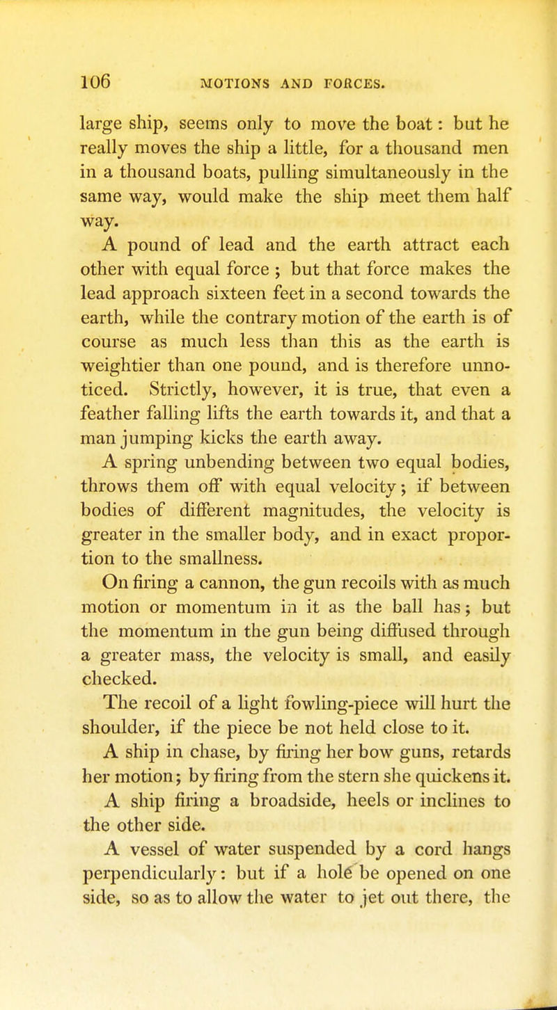 large ship, seems only to move the boat: but he really moves the ship a little, for a thousand men in a thousand boats, pulling simultaneously in the same way, would make the ship meet them half way. A pound of lead and the earth attract each other with equal force ; but that force makes the lead approach sixteen feet in a second towards the earth, while the contrary motion of the earth is of course as much less than this as the earth is weightier than one pound, and is therefore unno- ticed. Strictly, however, it is true, that even a feather falling lifts the earth towards it, and that a man jumping kicks the earth away. A spring unbending between two equal bodies, throws them off with equal velocity •, if between bodies of different magnitudes, the velocity is greater in the smaller body, and in exact propor- tion to the smallness. On firing a cannon, the gun recoils with as much motion or momentum in it as the ball has; but the momentum in the gun being difiused through a greater mass, the velocity is small, and easily checked. The recoil of a light fowling-piece will hurt the shoulder, if the piece be not held close to it. A ship in chase, by firing her bow guns, retards her motion; by firing from the stern she quickens it. A ship firing a broadside, heels or inclines to the other side. A vessel of water suspended by a cord hangs perpendicularly: but if a ho\€ be opened on one side, so as to allow the water to jet out there, the