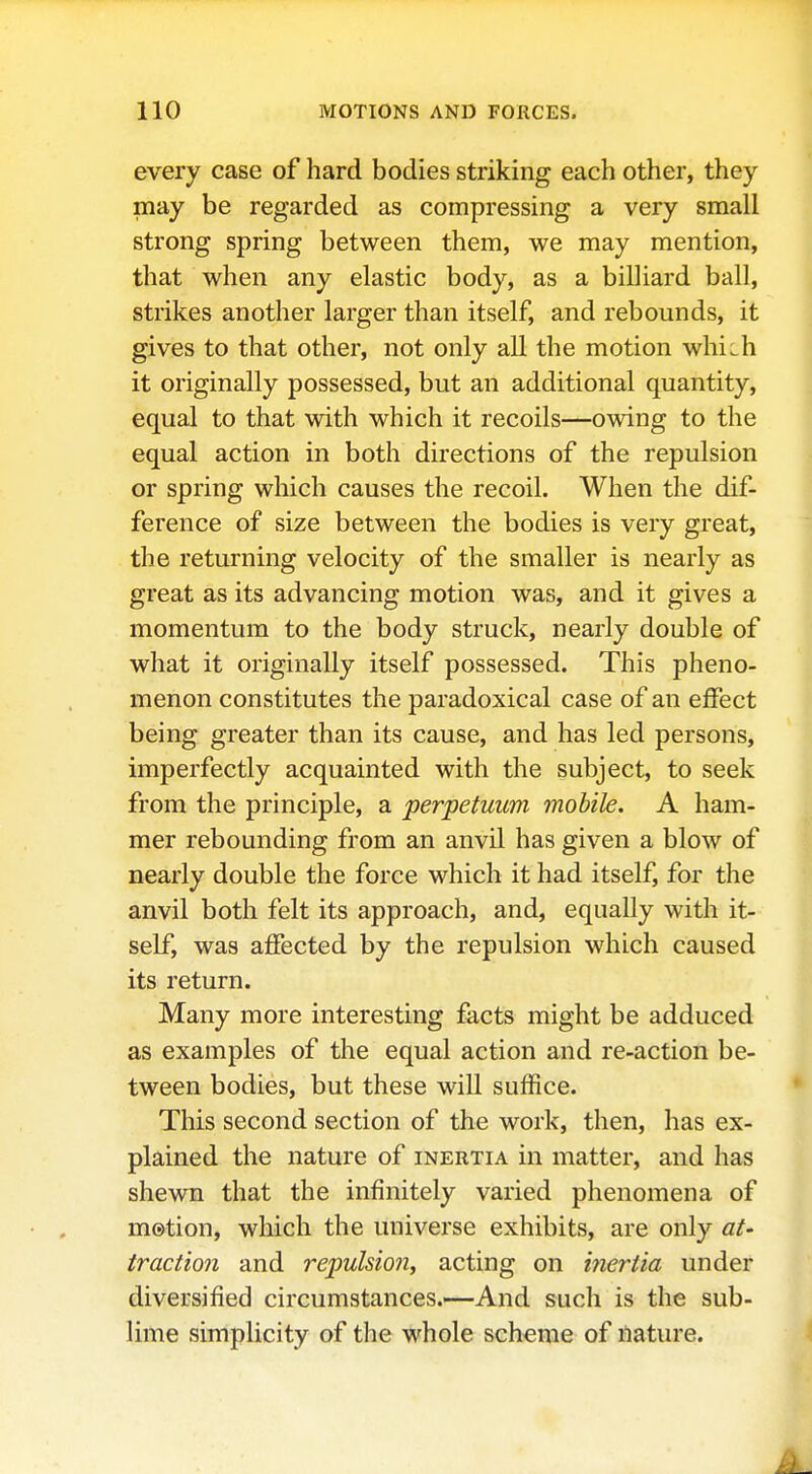 every case of hard bodies striking each other, they may be regarded as compressing a very small strong spring between them, we may mention, that when any elastic body, as a billiard ball, strikes another larger than itself, and rebounds, it gives to that other, not only all the motion whiih it originally possessed, but an additional quantity, equal to that with which it recoils—owing to the equal action in both directions of the repulsion or spring which causes the recoil. When the dif- ference of size between the bodies is very great, the returning velocity of the smaller is nearly as great as its advancing motion was, and it gives a momentum to the body struck, nearly double of what it originally itself possessed. This pheno- menon constitutes the paradoxical case of an effect being greater than its cause, and has led persons, imperfectly acquainted with the subject, to seek from the principle, a perpetuum mobile. A ham- mer rebounding from an anvil has given a blow of nearly double the force which it had itself, for the anvil both felt its approach, and, equally with it- self, was affected by the repulsion which caused its return. Many more interesting facts might be adduced as examples of the equal action and re-action be- tween bodies, but these will suffice. This second section of the work, then, has ex- plained the nature of inertia in matter, and has shewn that the infinitely varied phenomena of m0tion, which the universe exhibits, are only at- traction and repulsio7i, acting on i7iertia under diversified circumstances.—And such is the sub- lime simplicity of the whole scheme of nature.