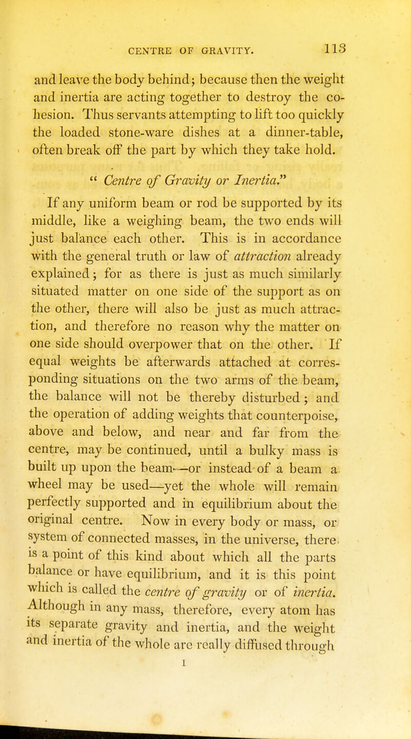 and leave the body behind; because then the weight and inertia are acting together to destroy the co- hesion. Thus servants attempting to lift too quickly the loaded stone-ware dishes at a dinner-table, often break off the part by which they take hold.  Centre of Gravity or Inertia.'* If any uniform beam or rod be supported by its middle, like a weighing beam, the two ends will just balance each other. This is in accordance with the general truth or law of attraction already explained; for as there is just as much similarly situated matter on one side of the support as on the other, there will also be just as much attrac- tion, and therefore no reason why the matter on one side should overpower that on the other. If equal weights be afterwards attached at corres- ponding situations on the two arms of the beam, the balance will not be thereby disturbed ; and the operation of adding weights that counterpoise, above and below, and near and far from the centre, may be continued, until a bulky mass is built up upon the beam—or instead-of a beam a wheel may be used—^yet the whole will remain perfectly supported and in equilibrium about the original centre. Now in every body or mass, or system of connected masses, in the universe, there, is a point of this kind about which all the parts balance or have equilibrium, and it is this point which is called the centre of gravity or of inertia. Although in any mass, therefore, eveiy atom has Its separate gravity and inertia, and the weight and inertia of the whole arc really diffused through