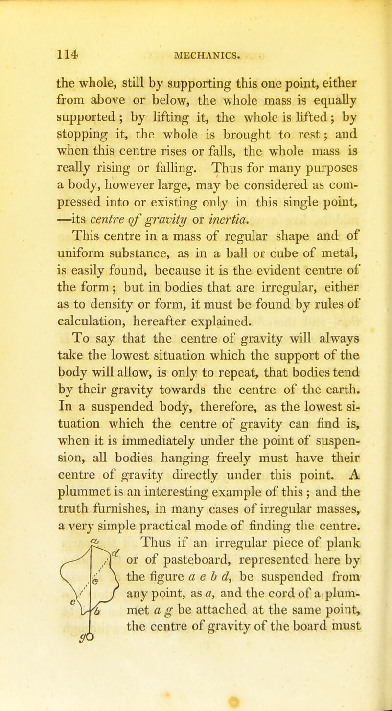 the whole, still by supporting this one point, either from above or below, the whole mass is equally supported; by lifting it, the whole is lifted; by stopping it, the whole is brought to rest; and when this centre rises or falls, the whole mass is really rising or falling. Thus for many purposes a body, however large, may be considered as com- pressed into or existing only in this single point, —its centre of gravity or mertia. This centre in a mass of regular shape and of uniform substance, as in a ball or cube of metal, is easily found, because it is the evident centre of the form ; but in bodies that are irregular, either as to density or form, it must be found by rules of calculation, hereafter explained. To say that the centre of gravity will always take the lowest situation which the support of the body will allow, is only to repeat, that bodies tend by their gravity towards the centre of the earth. In a suspended body, therefore, as the lowest si- tuation which the centre of gravity can find is, when it is immediately under the point of suspen- sion, all bodies hanging freely must have their centre of gravity directly under this point. A plummet is an interesting example of this ; and the truth furnishes, in many cases of irregular masses, a very simple practical mode of finding the centre. Thus if an irregular piece of plank or of pasteboard, represented here by the figure a e b d, be suspended from any point, as a, and the cord of a plum- met a ghe attached at the same point, the centre of gravity of the board must •