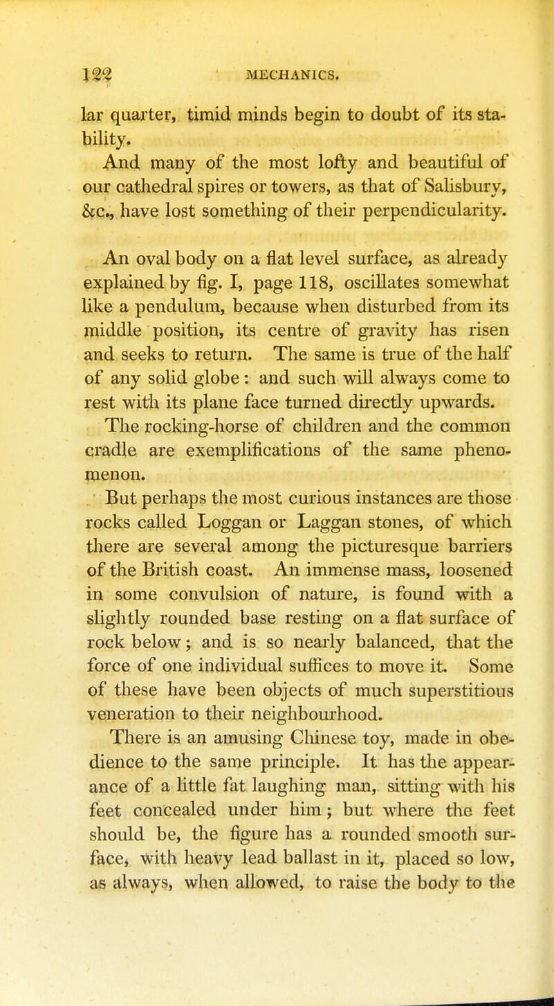 lar quarter, timid minds begin to doubt of its sta- bility. And many of the most lofty and beautiful of our cathedral spires or towers, as that of Salisbury, have lost something of their perpendicularity. An oval body on a flat level surface, as already explained by fig. I, page 118, oscillates somewhat like a pendulum, because when disturbed from its middle position, its centre of gravity has risen and seeks to return. The same is true of the half of any solid globe: and such will always come to rest with its plane face turned directly upwards. The rocking-horse of children and the common cradle are exemplifications of the same pheno- menon. But perhaps the most curious instances are those rocks called Loggan or Laggan stones, of which there are several among the picturesque barriers of the British coast. An immense mass, loosened in some convulsion of nature, is found with a slightly rounded base resting on a flat surface of rock below j and is so nearly balanced, that the force of one individual suffices to move it. Some of these have been objects of much superstitious veneration to their neighbourhood. There is an amusing Chinese toy, made in obe- dience to the same principle. It has the appear- ance of a little fat laughing man, sitting witli his feet concealed under him; but where the feet should be, the figure has a rounded smooth sur- face, with heavy lead ballast in it, placed so low, as always, when allowed, to raise the body to the