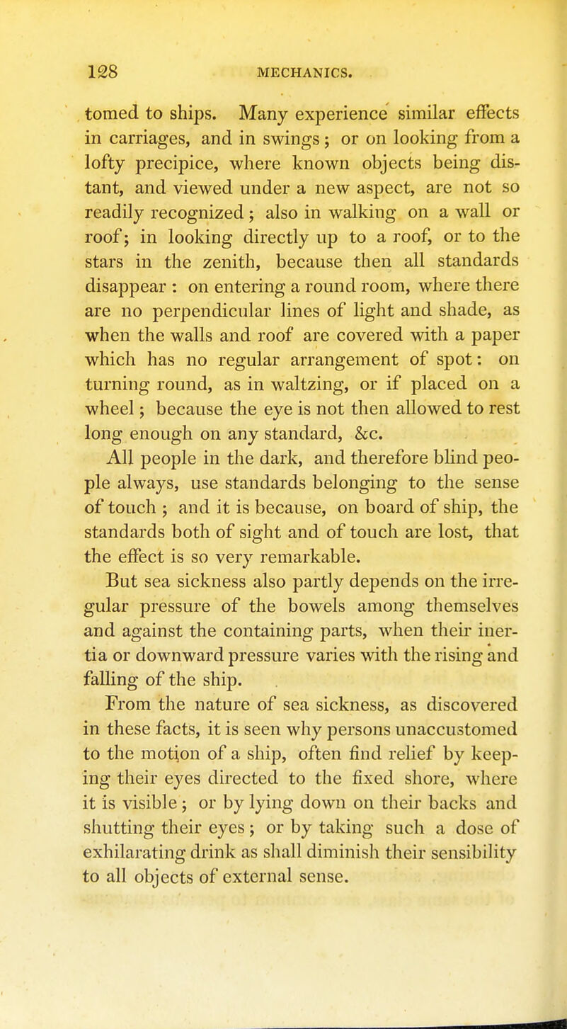 tomed to ships. Many experience similar effects in carriages, and in swings ; or on looking from a lofty precipice, where known objects being dis- tant, and viewed under a new aspect, are not so readily recognized; also in walking on a wall or roof; in looking directly up to a roof, or to the stars in the zenith, because then all standards disappear : on entering a round room, where there are no perpendicular lines of light and shade, as when the walls and roof are covered with a paper which has no regular arrangement of spot: on turning round, as in waltzing, or if placed on a wheel; because the eye is not then allowed to rest long enough on any standard, &c. AH people in the dark, and therefore blind peo- ple always, use standards belonging to the sense of touch ; and it is because, on board of ship, the standards both of sight and of touch are lost, that the effect is so very remarkable. But sea sickness also partly depends on the irre- gular pressure of the bowels among themselves and against the containing parts, when their iner- tia or downward pressure varies with the rising and falling of the ship. From the nature of sea sickness, as discovered in these facts, it is seen why persons unaccustomed to the motion of a ship, often find relief by keep- ing their eyes directed to the fixed shore, where it is visible j or by lying down on their backs and shutting their eyes ; or by taking such a dose of exhilarating drink as shall diminish their sensibility to all objects of external sense.