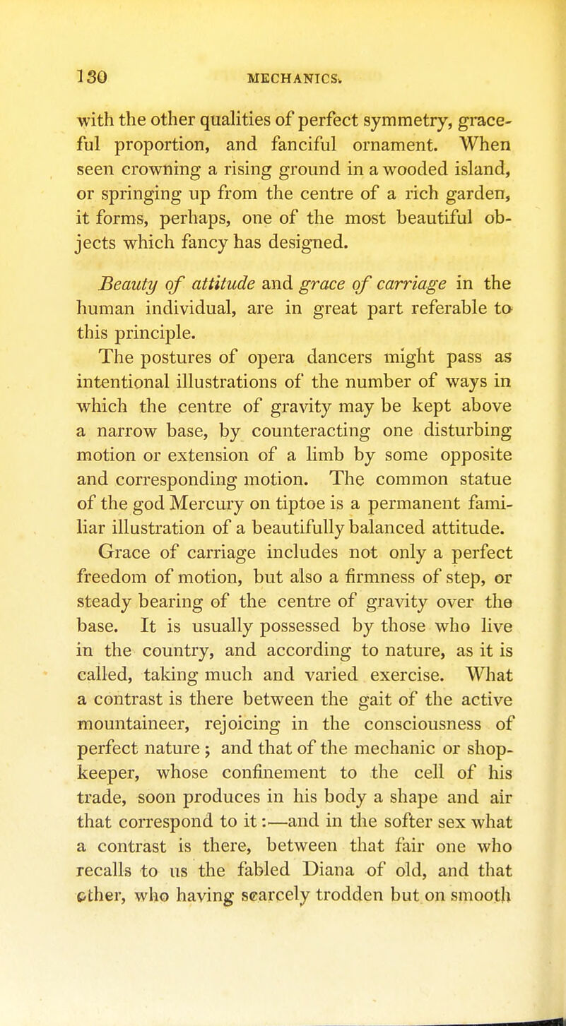 with the other qualities of perfect symmetry, grace- ful proportion, and fanciful ornament. When seen crowning a rising ground in a wooded island, or springing up from the centre of a rich garden, it forms, perhaps, one of the most beautiful ob- jects which fancy has designed. Beauty of attitude and grace of carriage in the human individual, are in great part referable to this principle. The postures of opera dancers might pass as intentional illustrations of the number of ways in which the centre of gravity may be kept above a narrow base, by counteracting one disturbing motion or extension of a limb by some opposite and corresponding motion. The common statue of the god Mercury on tiptoe is a permanent fami- liar illustration of a beautifully balanced attitude. Grace of carriage includes not only a perfect freedom of motion, but also a firmness of step, or steady bearing of the centre of gravity over the base. It is usually possessed by those who live in the country, and according to nature, as it is called, taking much and varied exercise. What a contrast is there between the gait of the active mountaineer, rejoicing in the consciousness of perfect nature ; and that of the mechanic or shop- keeper, whose confinement to the cell of his trade, soon produces in his body a shape and air that correspond to it:—and in the softer sex what a contrast is there, between that fair one who recalls to us the fabled Diana of old, and that pther, who having scarcely trodden but on smooth