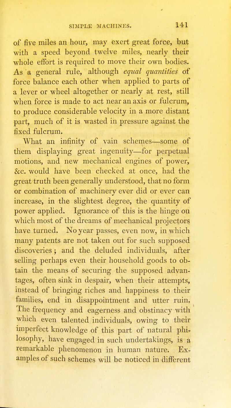 of five miles an hour, may exert great force, but with a speed beyond twelve miles, nearly their whole effort is required to move their own bodies. As a general rule, although equal quantities of force balance each other when applied to parts of a lever or wheel altogether or nearly at rest, still when force is made to act near an axis or fulcrum, to produce considerable velocity in a more distant part, much of it is wasted in pressure against the fixed fulcrum. What an infinity of vain schemes—some of them displaying great ingenuity—for perpetual motions, and new mechanical engines of power, &c. would have been checked at once, had the great truth been generally understood, that no form or combination of machinery ever did or ever can increase, in the slightest degree, the quantity of power applied. Ignorance of this is the hinge on which most of the dreams of mechanical projectors have turned. No year passes, even now, in which many patents are not taken out for such supposed discoveries ; and the deluded individuals, after selling perhaps even their household goods to ob- tain the means of securing the supposed advan- tages, often sink in despair, when their attempts, instead of bringing riches and happiness to their families, end in disappointment and utter ruin. The frequency and eagerness and obstinacy with which even talented individuals, owing to their imperfect knowledge of this part of natural phi- losophy, have engaged in such undertakings, is a remarkable phenomenon in human nature. Ex- amples of such schemes will be noticed in different