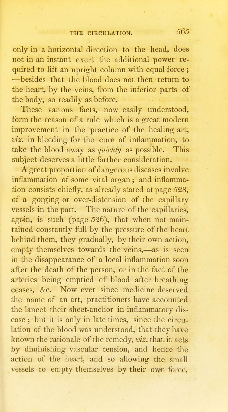 only in a horizontal direction to the head, does not in an instant exert the additional power re- quired to lift an upright column with equal force ; —besides that the blood does not then return to the heart, by the veins, from the inferior parts of the body, so readily as before. These various facts, now easily understood, form the reason of a rule which is a great modern improvement in the practice of the healing art, uiz. in bleeding for the cure of inflammation, to take the blood away as qidcldy as possible. This subject deserves a little farther consideration. A great proportion of dangerous diseases involve inflammation of some vital organ ; and inflamma- tion consists chiefly, as already stated at page 528, of a gorging or over-distension of the capillary vessels in the part. The nature of the capillaries, agr»in, is such (page 526), that when not main- tained constantly full by the pressure of the heart behind them, they gradually, by their own action, empty themselves towards the veins,—as is seen in the disappearance of a local inflammation soon after the death of the person, or in the fact of the arteries being emptied of blood after breathing ceases, &c. Now ever since medicine deserved the name of an art, practitioners have accounted the lancet their sheet-anchor in inflammatory dis- ease ; but it is only in late times, since the circu- lation of the blood was understood, that they have known the rationale of the remedy, viz. that it acts by diminishing vascular tension, and hence the action of the heart, and so allowing the small vessels to empty themselves by their own force,