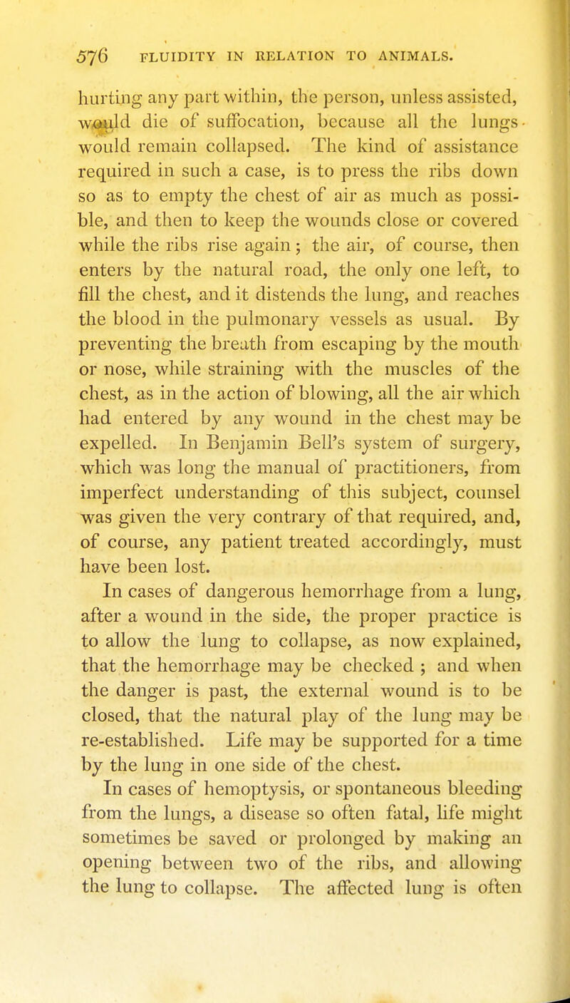 hurting any part within, the person, unless assisted, w,fl«^d die of suffocation, because all the lungs- would remain collapsed. The kind of assistance required in such a case, is to press the ribs down so as to empty the chest of air as much as possi- ble, and then to keep the wounds close or covered while the ribs rise again; the air, of course, then enters by the natural road, the only one left, to fill the chest, and it distends the lung, and reaches the blood in the pulmonary vessels as usual. By preventing the breath from escaping by the mouth or nose, while straining with the muscles of the chest, as in the action of blowing, all the air which had entered by any wound in the chest may be expelled. In Benjamin Bell's system of surgery, which was long the manual of practitioners, from imperfect understanding of this subject, counsel was given the very contrary of that required, and, of course, any patient treated accordingly, must have been lost. In cases of dangerous hemorrhage from a lung, after a wound in the side, the proper practice is to allow the lung to collapse, as now explained, that the hemorrhage may be checked ; and when the danger is past, the external wound is to be closed, that the natural play of the lung may be re-established. Life may be supported for a time by the lung in one side of the chest. In cases of hemoptysis, or spontaneous bleeding from the lungs, a disease so often fatal, life might sometimes be saved or prolonged by making an opening between two of the ribs, and allowing the lung to collapse. The affected lung is often