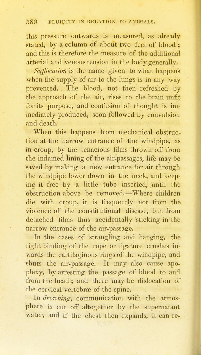 this pressure outwards is measured, as already stated, by a column of about two feet of blood ; and this is therefore the measure of the additional arterial and venous tension in the body generally. Suffocation is the name given to what happens when the supply of air to the lungs is in any way prevented. The blood, not then refreshed by the approach of the air, rises to the brain unfit for its purpose, and confusion of thought is im- mediately produced, soon followed by convulsion and death. When this happens from mechanical obstruc- tion at the narrow entrance of the windpipe, as in croup, by the tenacious films thrown off from the inflamed lining of the air-passages, life may be saved by making a new entrance for air through the windpipe lower down in the neck, and keep- ing it free by a little tube inserted, until the obstruction above be removed.—Where children die with croup, it is frequently not from the violence of the constitutional disease, but from detached films thus accidentally sticking in the narrow entrance of the air-passage. In the cases of strangling and hanging, the tight binding of the rope or ligature crushes in- wards the cartilaginous rings of the windpipe, and shuts the air-passage. It may also cause apo- plexy, by arresting the passage of blood to and from the head ; and there may be dislocation of the cervical vertebrae of the spine. In drorvning, communication with the atmos- phere is cut off altogether by the supernatant water, and if the chest then expands, it can re-