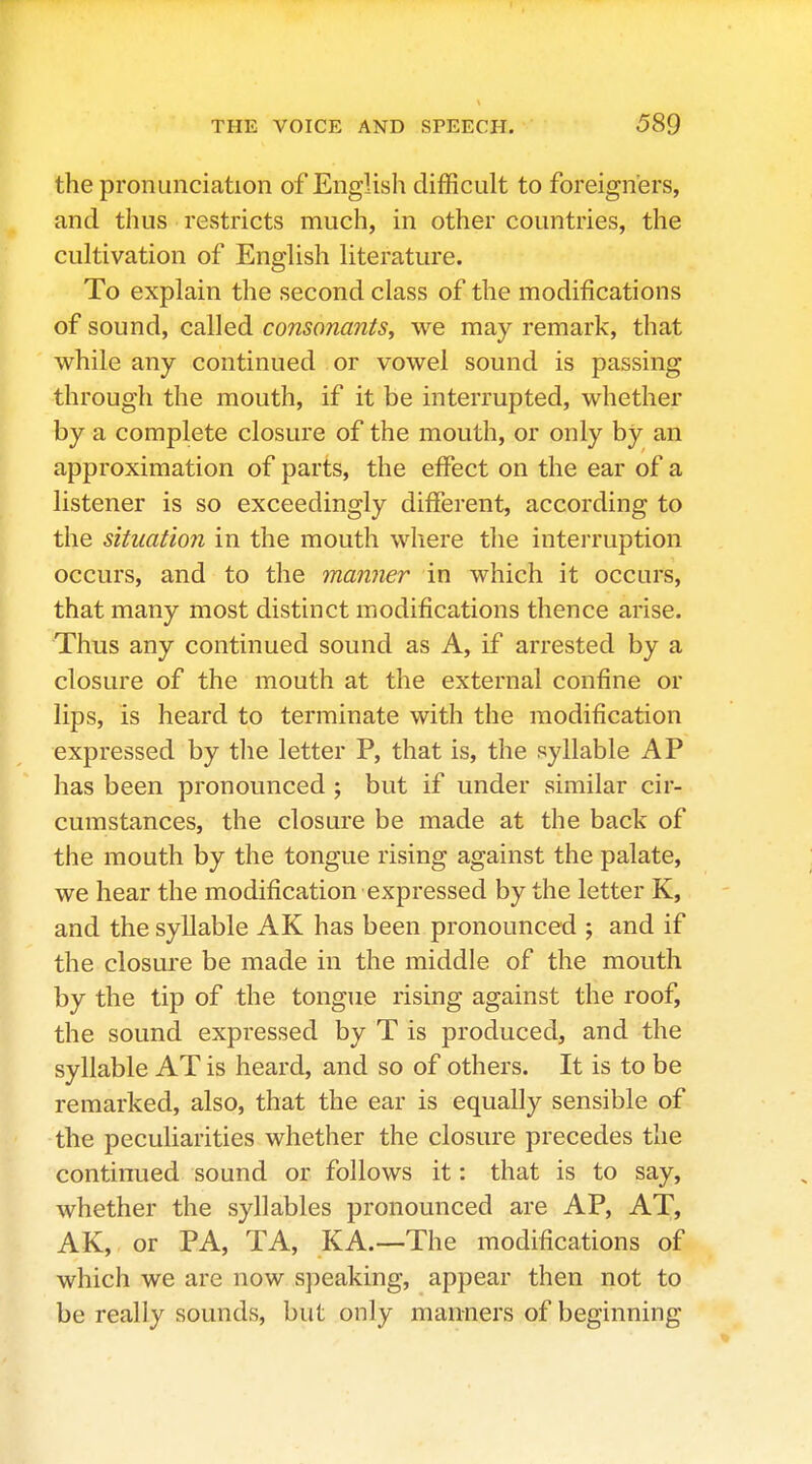 the pronunciation of English difficult to foreigners, and thus restricts much, in other countries, the cultivation of English literature. To explain the second class of the modifications of sound, called consonants, we may remark, that while any continued or vowel sound is passing through the mouth, if it be interrupted, whether by a complete closure of the mouth, or only by an approximation of parts, the effect on the ear of a listener is so exceedingly different, according to the situation in the mouth where the intei-ruption occurs, and to the manner in which it occurs, that many most distinct modifications thence arise. Thus any continued sound as A, if arrested by a closure of the mouth at the external confine or lips, is heard to terminate with the modification expressed by the letter P, that is, the syllable AP has been pronounced ; but if under vsimilar cir- cumstances, the closure be made at the back of the mouth by the tongue rising against the palate, we hear the modification expressed by the letter K, and the syllable AK has been pronounced ; and if the closure be made in the middle of the mouth by the tip of the tongue rising against the roof, the sound expressed by T is produced, and the syllable AT is heard, and so of others. It is to be remarked, also, that the ear is equally sensible of the peculiarities whether the closure precedes the continued sound or follows it: that is to say, whether the syllables pronounced are AP, AT, AK,. or PA, TA, KA.—The modifications of which we are now speaking, appear then not to be really sounds, but only manners of beginning