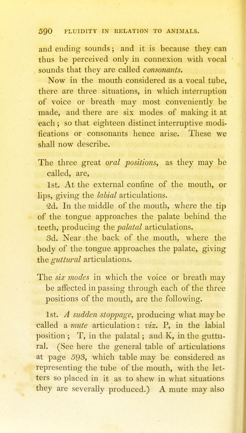 and ending sounds; and it is because they can thus be perceived only in connexion with vocal sounds that they are called consonants. Now in the mouth considered as a vocal tube, there are three situations, in which interruption of voice or breath may most conveniently be made, and there are six modes of making it at each ; so that eighteen distinct interruptive modi- fications or consonants hence arise. These we shall now describe. The three great oral positions, as they may be called, are, 1st. At the external confine of the mouth, or lips, giving the labial articulations. 2d. In the middle of the mouth, where the tip of the tongue approaches the palate behind the teeth, producing the palatal articulations. 3d. Near the back of the mouth, where the body of the tongue approaches the palate, giving the guttural articulations. The sia^ modes in which the voice or breath may be affected in passing through each of the three positions of the mouth, are the following. 1st. A sudden stoppage, producing what maybe called a mute articulation: viz. P, in the labial position ; T, in the palatal; and K, in the guttu- ral. (See here the general table of articulations at page 593, which table may be considered as representing the tube of the mouth, with the let- ters so placed in it as to shew in what situations they are severally produced.) A mute may also